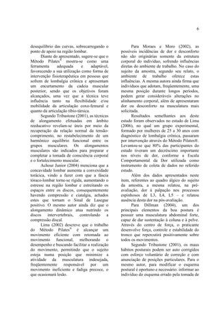 6
desequilíbrio das curvas, sobrecarregando o
ponto de apoio na região lombar.
Diante do apresentado, sugere-se que o
Método Pilates®
mostra-se como uma
ferramenta adequada e adaptável,
favorecendo a sua utilização como forma de
intervenção fisioterapêutica em pessoas que
sofrem de lombalgia crônica e apresentam
um encurtamento da cadeia muscular
posterior, sendo que os objetivos foram
alcançados, uma vez que a técnica teve
influência tanto na flexibilidade e/ou
mobilidade da articulação coxo-femural e
quanto da articulação tíbio-társica.
Segundo Tribastone (2001), as técnicas
de alongamento efetuadas em âmbito
reeducativo revelam-se úteis por meio da
recuperação da relação normal da tensão-
comprimento, no restabelecimento de um
harmônico equilíbrio funcional entre os
grupos musculares. Os alongamentos
musculares são indicados para preparar e
completar a tomada de consciência corporal
e o fortalecimento muscular.
Achour Junior (2004) menciona que a
concavidade lombar aumenta a convexidade
torácica, vindo a fazer com que a fáscia
tóraco-lombar torne-se rígida, aumentando o
estresse na região lombar e estreitando os
espaços entre os discos, consequentemente
havendo compressão e ciatalgia, achados
estes que tornam o Sinal de Lasegue
positivo. O mesmo autor ainda diz que o
alongamento dinâmico atua nutrindo os
discos intervertebrais, controlando a
compressão discal.
Lima (2002) descreve que o trabalho
do Método Pilates®
é alcançar um
movimento eficiente com retomada ao
movimento funcional, melhorando o
desempenho e buscando facilitar a realização
do movimento, permitindo que o sujeito
esteja numa posição que minimize a
atividade da musculatura indesejada,
freqüentemente responsável por um
movimento ineficiente e fadiga precoce, o
que ocasionará lesão.
Para Moraes e Moro (2002), as
possíveis incidências de dor e desconforto
não são originárias somente da estrutura
corporal do indivíduo, sofrendo influências
diretas do ambiente de trabalho. No caso do
sujeito da amostra, segundo seu relato, o
ambiente de trabalho oferece estas
influências. A mesma autora ainda firma que
indivíduos que adotam, freqüentemente, uma
mesma posição durante longos períodos,
podem gerar consideráveis alterações no
alinhamento corporal, além de apresentaram
dor ou desconforto na musculatura mais
solicitada.
Resultados semelhantes aos deste
estudo foram observados no estudo de Lima
(2006), no qual um grupo experimental,
formado por mulheres de 25 a 30 anos com
diagnóstico de lombalgia crônica, passaram
por intervenção através do Método Pilates®.
Levantou-se que 80% das participantes do
estudo tiveram um decréscimo importante
nos níveis de dor, conforme a Escala
Comportamental da Dor utilizada como
instrumento de coleta de dados no referido
estudo.
Além dos dados apresentados neste
item, referentes ao quadro álgico do sujeito
da amostra, a mesma relatou, na pré-
avaliação, dor à palpação nos processos
espinhosos de L3, L4, L5 – e relatou
ausência desta dor na pós-avaliação.
Para Dillman (2004), um dos
principais elementos da boa postura é
possuir uma musculatura abdominal forte,
capaz de dar sustentação à coluna e à pelve.
Através do centro de força, o praticante
desenvolve força, controle e estabilidade do
tronco que repercutirá positivamente sobre
todos os movimentos.
Segundo Tribastone (2001), os maus
hábitos posturais podem ser auto corrigidos
com esforço voluntário de correção e com
anunciação de posições particulares. Para o
mesmo autor, para modificar o esquema
postural é oportuno e necessário: informar ao
indivíduo do esquema errado pela tomada de
 