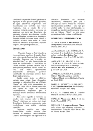7
consciência da postura alterada; promover a
aquisição de uma postura correta por meio
de ações educativas progressivas, com
modificações das respostas dos vários
receptores, para a criação de novos
esquemas posturais corretos. Isso pode ser
alcançado por meio de: dissociação das
incorretas sinergias preexistentes; escolha
das combinações motoras úteis; montagem
da nova unidade operativa, tentar corrigir o
esquema incorreto com meios de varias
naturezas (exercício de equilíbrio, esquema
corporal, educação respiratória etc.).
CONCLUSÃO
O estudo chegou ao final obtendo-se
como resultados: a melhora do quadro álgico
após a intervenção fisioterapêutica utilizando
exercícios baseados nos princípios do
Método Pilates®
no solo. Com relação aos
testes de flexibilidades e mobilidade da
coluna vertebral, pode-se observar que a
aplicação dos princípios Método Pilates®
no
solo teve efetiva aplicabilidade,
apresentando resultados positivos
identificados na comparação entre os dados
da pré e pós-avaliação.
Sendo assim, todos os objetivos
traçados deste estudo foram alcançados,
sugerindo os efeitos benéficos que o Método
Pilates®
no solo pode proporcionar ao
individuo e que este se mostra como mais
uma opção no leque de recursos
fisioterapêuticos disponíveis para a
prescrição de uma intervenção diferenciada e
específica.
Fica como sugestão a realização de
estudos mais precisos sobre o Método
Pilates®
, enfatizando um período mais longo
de aplicação da técnica, uma amostra maior
possibilitando uma análise estatística
específica.
Sugere-se também que sejam
desenvolvidos estudos utilizem mais
recursos na avaliação cinética-funcional
(como a eletromiografia de superfície ou a
avaliação isocinética dos músculos
abdominais), contribuindo para que a
utilização do Método Pilates®
no solo tenha
reconhecimento cientifico – uma vez que
existem cada vez mais oportunidades no
mercado de trabalho em Fisioterapia para o
uso do Método Pilates®
no solo como
recurso terapêutico voltado à reabilitação.
REFERENCIAS BIBLIOGRÁFICAS
ACHOUR JÚNIOR, A. Flexibilidade e
alongamento: saúde e bem estar. Barueri:
Manole, 2004. 364 p.
ALEXANDRE, N. M. C.; MORAES, M. A.
A. Modelo de avaliação físico-funcional da
coluna vertebral. Rev. Latino-Am.
Enfermagem, v. 9, n. 2, p. 67-75, abr.2001.
ANDRADE, S. C., ARAÚJO, A. G. R.;
VILAR, M. J. P.; Escola de Coluna: revisão
histórica e sua aplicação na lombalgia
crônica. Rev. Bras. Reumatol., v.45, n.4,
p.224-228, ago. 2005.
APARICIO, E.; PÉREZ, J. O Autentico
Método Pilates®: A arte do controle:
Tradução: Magda Lopes. São Paulo: Planeta
do Brasil, 2005.
BATES, B.; BICKLEY, L. S.; SZILAGYI,
P. G. Propedêutica médica. Rio de Janeiro:
Guanabara Koogan, 2005. 938 p.
CIVITA, V. Mexa-se com o Método
Pilates®. São Paulo: Nova Cultura, 2004.
CRAIG, C. Pilates com a bola. 2. ed. São
Paulo: Phorte, 2004. 177 p.
DILLMAN, E. O pequeno livro de Pilates:
guia prático que dispensa professores e
equipamentos. Tradução: Alice Xavier. Rio
de Janeiro: Record, 2004.
 