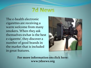 The e-health electronic
cigarettes are receiving a
warm welcome from many
smokers. When they ask
themselves €what is the best
e cigarette’, they discover a
number of good brands in
the market that is included
in great features.
For more information on click here:
www.7dnews.org
 