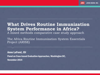 What Drives Routine Immunization System Performance in Africa? A mixed methods comparative case study approach The Africa Routine Immunization System Essentials Project (ARISE) 
Anne LaFond, JSI 
Panel on Case-based Evaluation Approaches, Washington DC, 
November 2014  