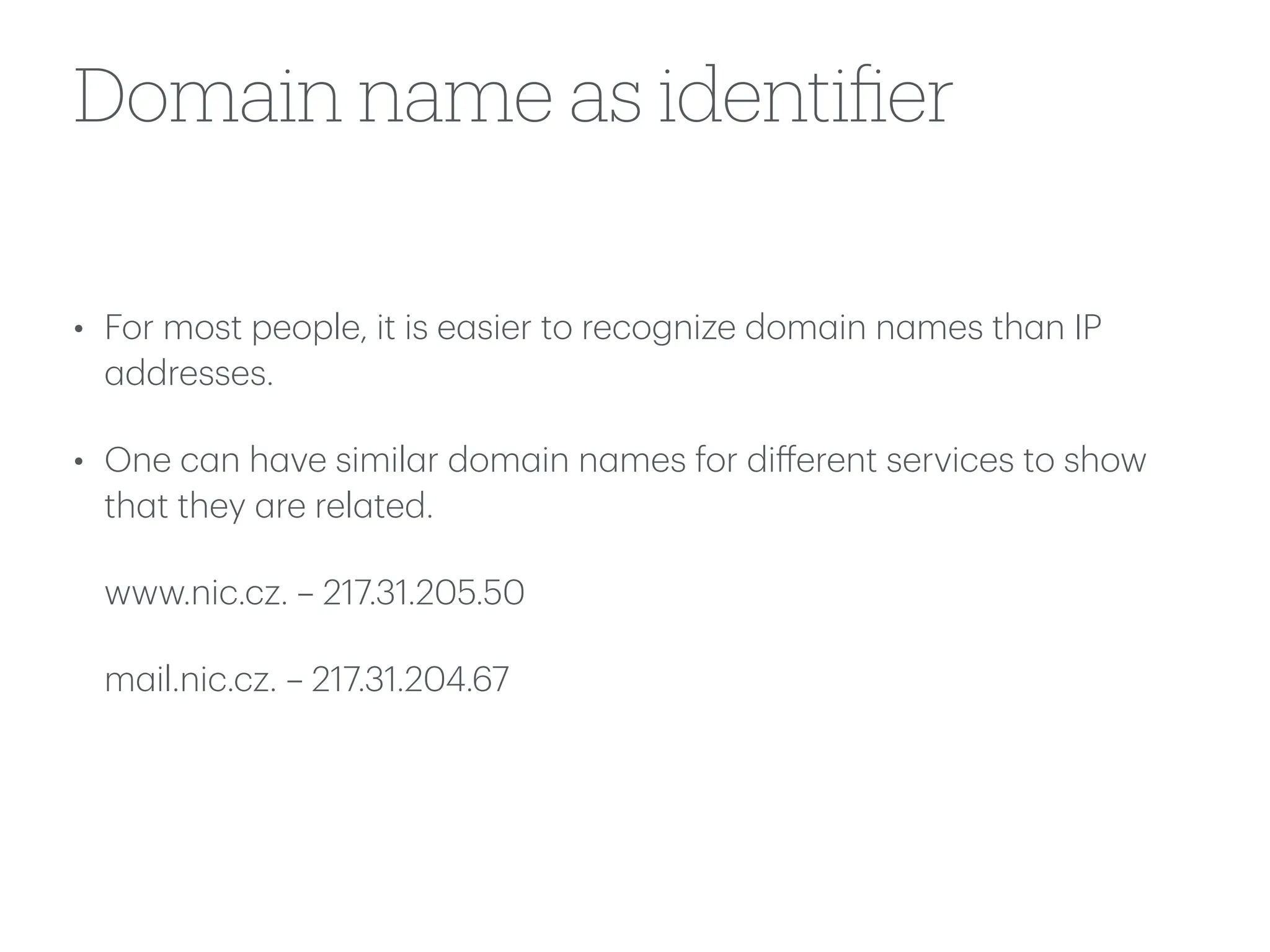 Domain name as identi
fi
er
• For most people, it is e
a
sier to recognize dom
a
in n
a
mes th
a
n IP
a
ddresses.
• One c
a
n h
a
ve simil
a
r dom
a
in n
a
mes for di
ff
erent services to show
th
a
t they
a
re rel
a
ted.
www.nic.cz. – 217.31.205.50
m
a
il.nic.cz. – 217.31.204.67
 