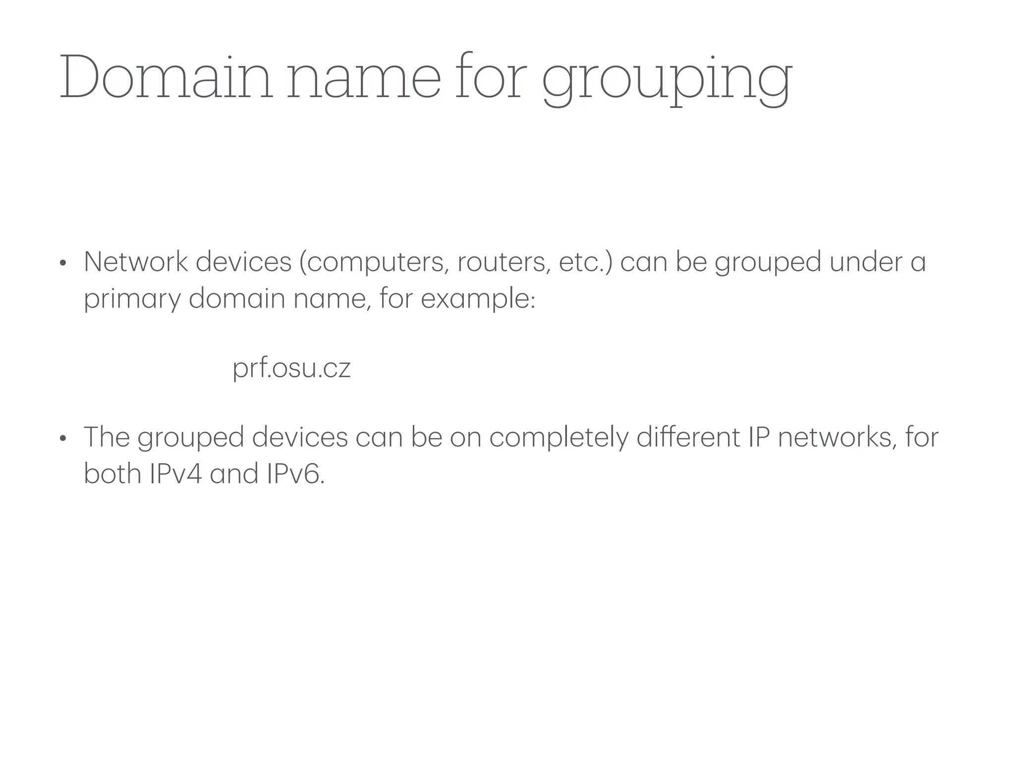 Domain name for grouping
• Network devices (computers, routers, etc.) c
a
n be grouped under
a
prim
a
ry dom
a
in n
a
me, for ex
a
mple:
prf.osu.cz
• The grouped devices c
a
n be on completely di
ff
erent IP networks, for
both IPv4
a
nd IPv6.
 