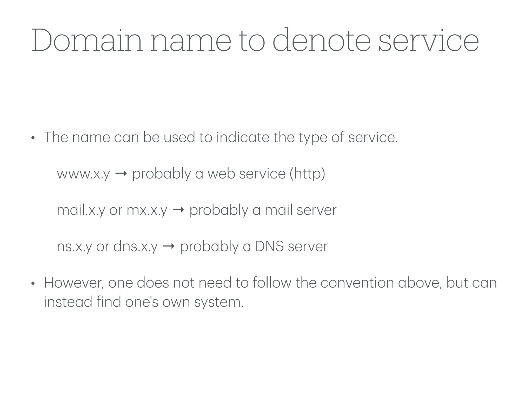 Domain name to denote service
• The n
a
me c
a
n be used to indic
a
te the type of service.
www.x.y → prob
a
bly
a
web service (http)
m
a
il.x.y or mx.x.y → prob
a
bly
a
m
a
il server
ns.x.y or dns.x.y → prob
a
bly
a
DNS server
• However, one does not need to follow the convention
a
bove, but c
a
n
inste
a
d
f
ind one's own system.
 