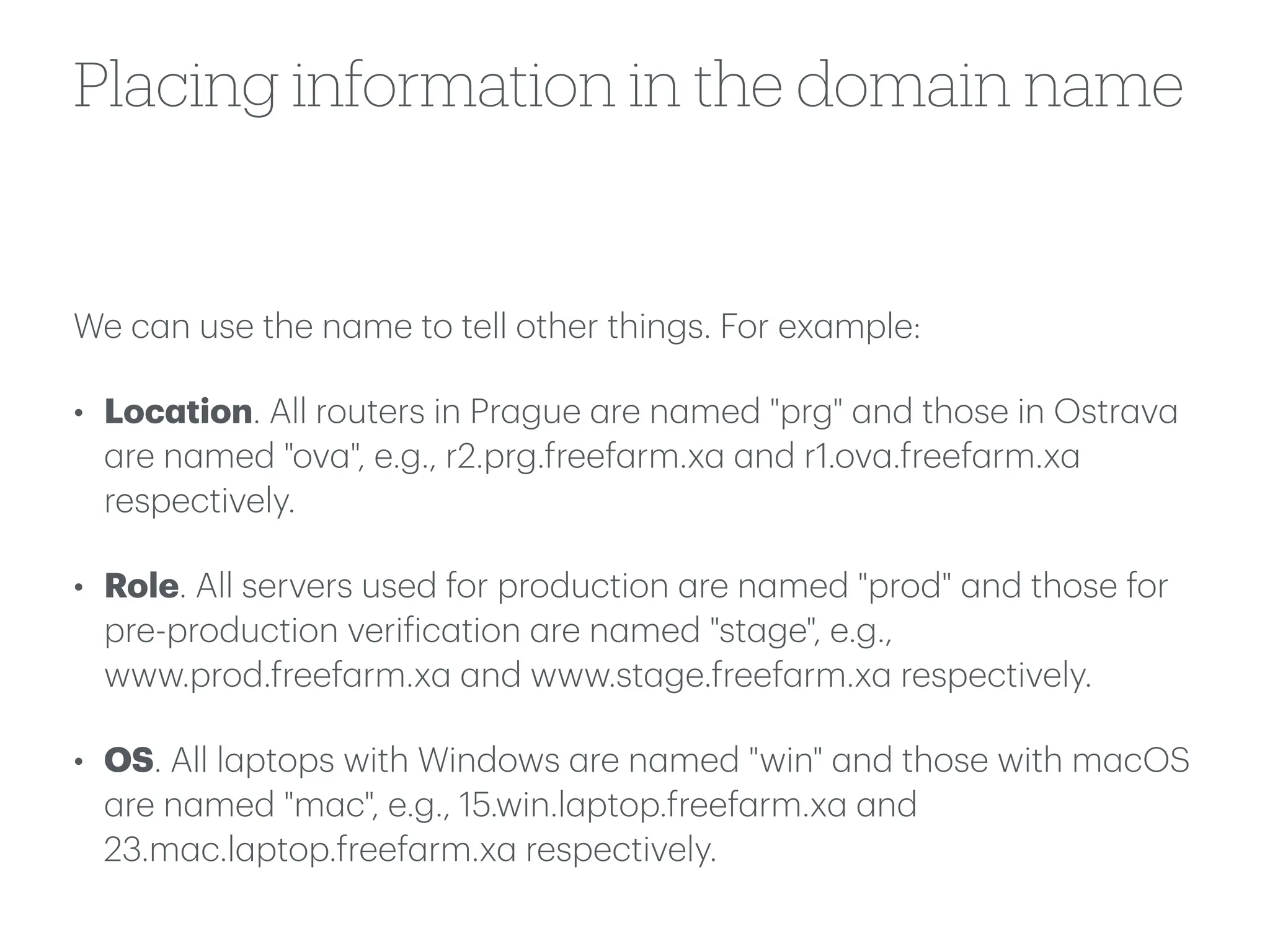 Placing information in the domain name
We c
a
n use the n
a
me to tell other things. For ex
a
mple:
• Loc
a
tion. All routers in Pr
a
gue
a
re n
a
med "prg"
a
nd those in Ostr
a
v
a
a
re n
a
med "ov
a
", e.g., r2.prg.freef
a
rm.x
a
a
nd r1.ov
a
.freef
a
rm.x
a
respectively.
• Role. All servers used for production
a
re n
a
med "prod"
a
nd those for
pre-production veri
f
ic
a
tion
a
re n
a
med "st
a
ge", e.g.,
www.prod.freef
a
rm.x
a
a
nd www.st
a
ge.freef
a
rm.x
a
respectively.
• OS. All l
a
ptops with Windows
a
re n
a
med "win"
a
nd those with m
a
cOS
a
re n
a
med "m
a
c", e.g., 15.win.l
a
ptop.freef
a
rm.x
a
a
nd
23.m
a
c.l
a
ptop.freef
a
rm.x
a
respectively.
 