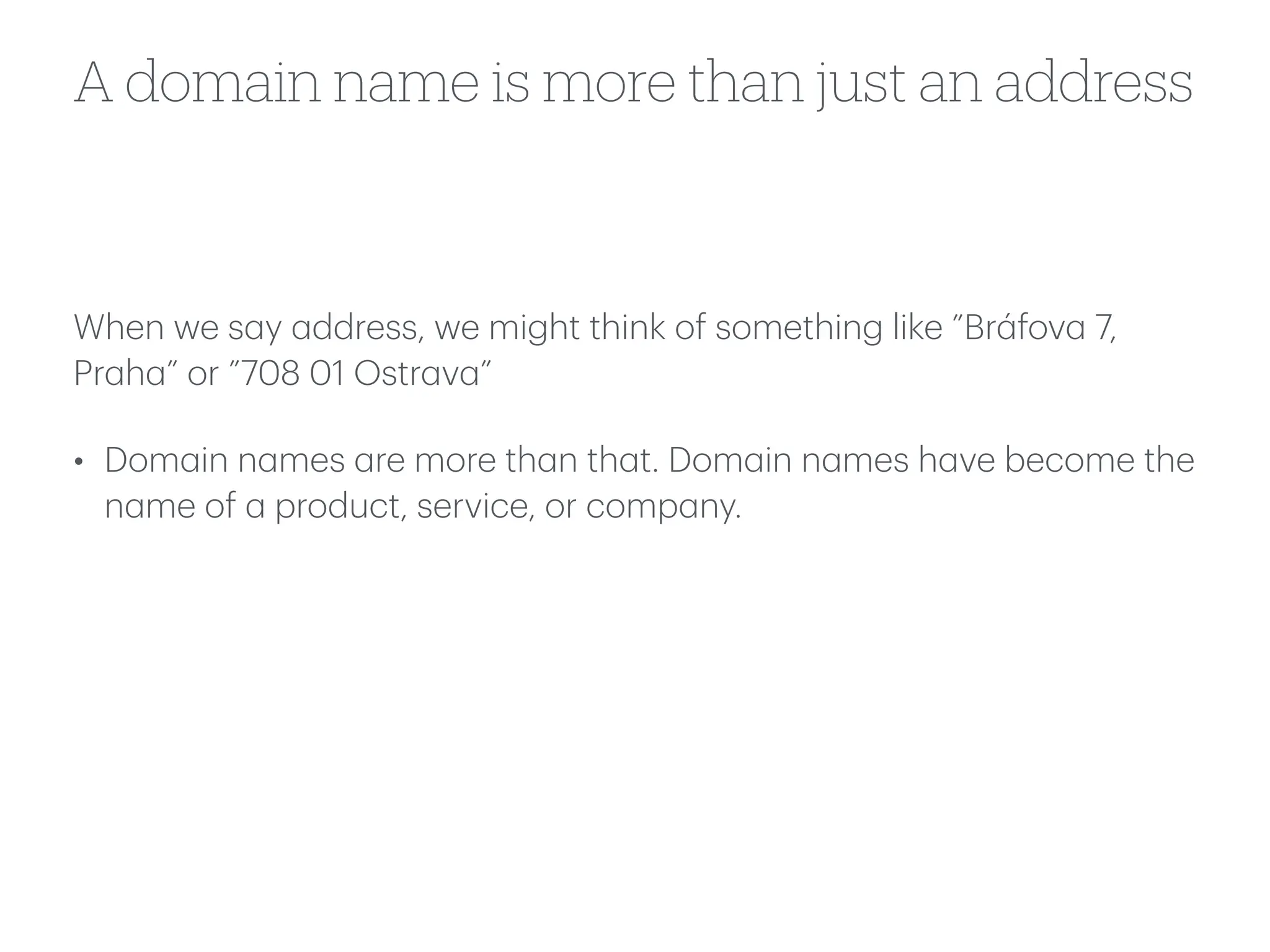 A domain name is more than just an address
When we s
a
y
a
ddress, we might think of something like ”Br
á
fov
a
7,
Pr
a
h
a
” or ”708 01 Ostr
a
v
a
”
• Dom
a
in n
a
mes
a
re more th
a
n th
a
t. Dom
a
in n
a
mes h
a
ve become the
n
a
me of
a
product, service, or comp
a
ny.
 