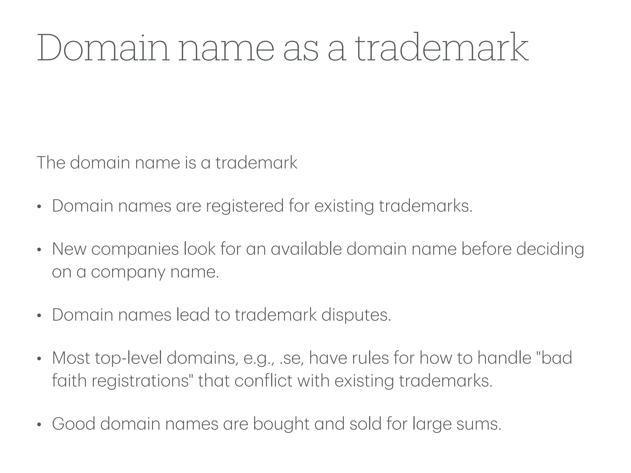 Domain name as a trademark
The dom
a
in n
a
me is
a
tr
a
dem
a
rk
• Dom
a
in n
a
mes
a
re registered for existing tr
a
dem
a
rks.
• New comp
a
nies look for
a
n
a
v
a
il
a
ble dom
a
in n
a
me before deciding
on
a
comp
a
ny n
a
me.
• Dom
a
in n
a
mes le
a
d to tr
a
dem
a
rk disputes.
• Most top-level dom
a
ins, e.g., .se, h
a
ve rules for how to h
a
ndle "b
a
d
f
a
ith registr
a
tions" th
a
t con
f
lict with existing tr
a
dem
a
rks.
• Good dom
a
in n
a
mes
a
re bought
a
nd sold for l
a
rge sums.
 