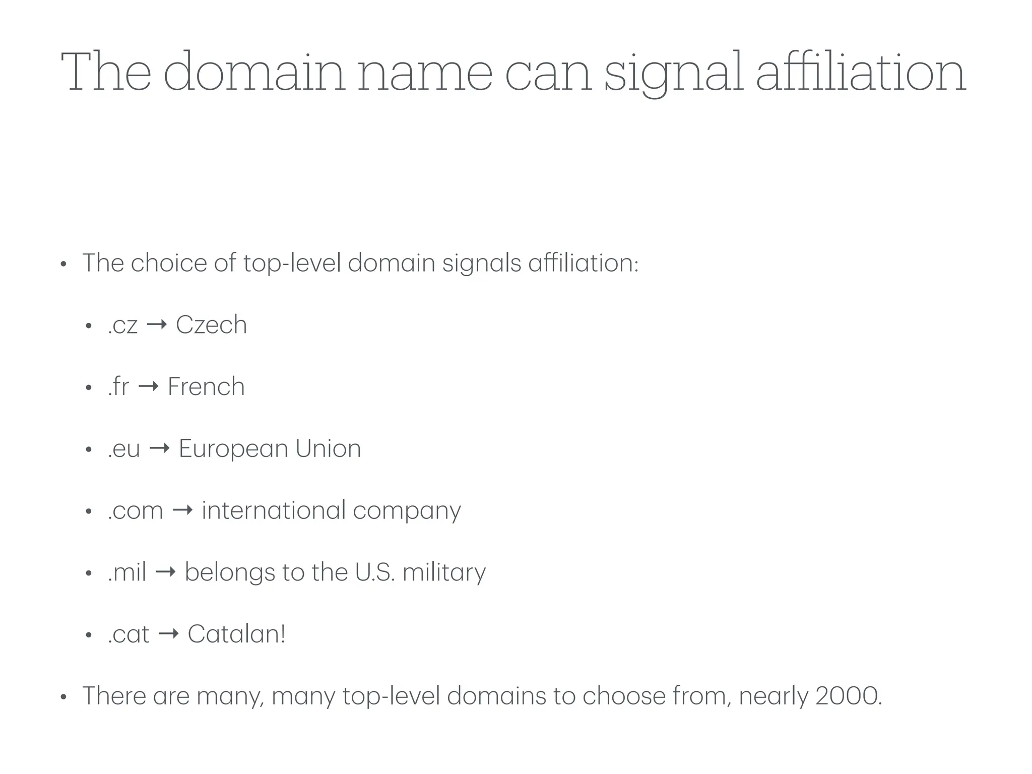 The domain name can signal a
ffi
liation
• The choice of top-level dom
a
in sign
a
ls
a
ff
ili
a
tion:
• .cz → Czech
• .fr → French
• .eu → Europe
a
n Union
• .com → intern
a
tion
a
l comp
a
ny
• .mil → belongs to the U.S. milit
a
ry
• .c
a
t → C
a
t
a
l
a
n!
• There
a
re m
a
ny, m
a
ny top-level dom
a
ins to choose from, ne
a
rly 2000.
 