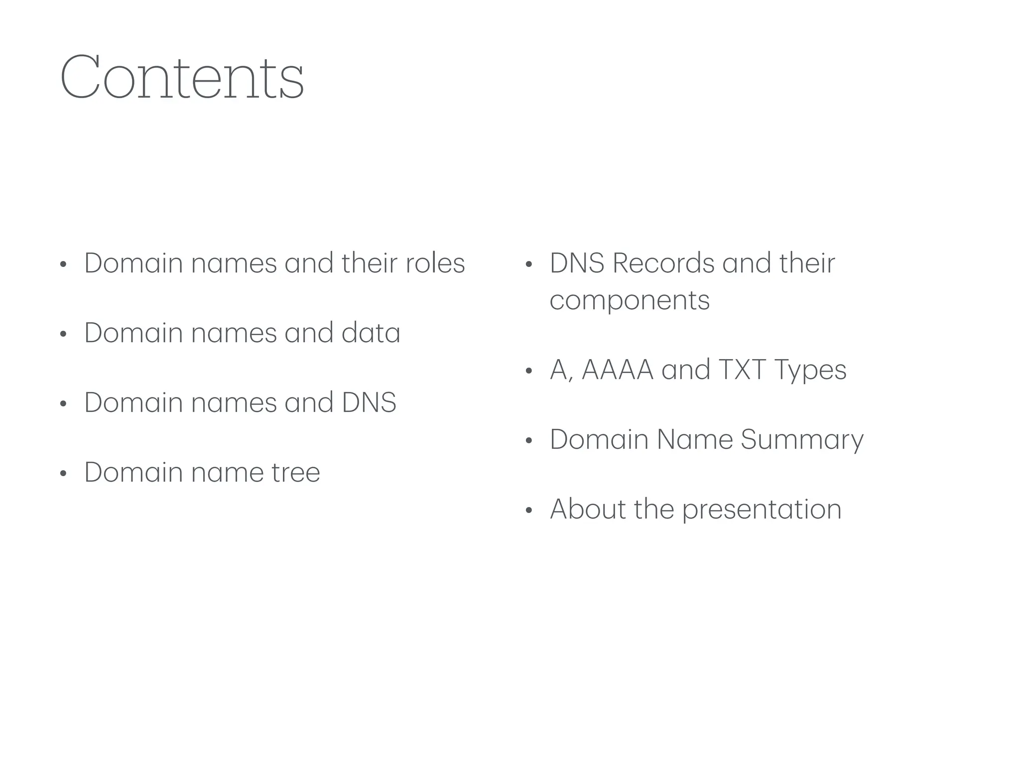 Contents
• Dom
a
in n
a
mes
a
nd their roles
• Dom
a
in n
a
mes
a
nd d
a
t
a
• Dom
a
in n
a
mes
a
nd DNS
• Dom
a
in n
a
me tree
• DNS Records
a
nd their
components
• A, AAAA
a
nd TXT Types
• Dom
a
in N
a
me Summ
a
ry
• About the present
a
tion
 