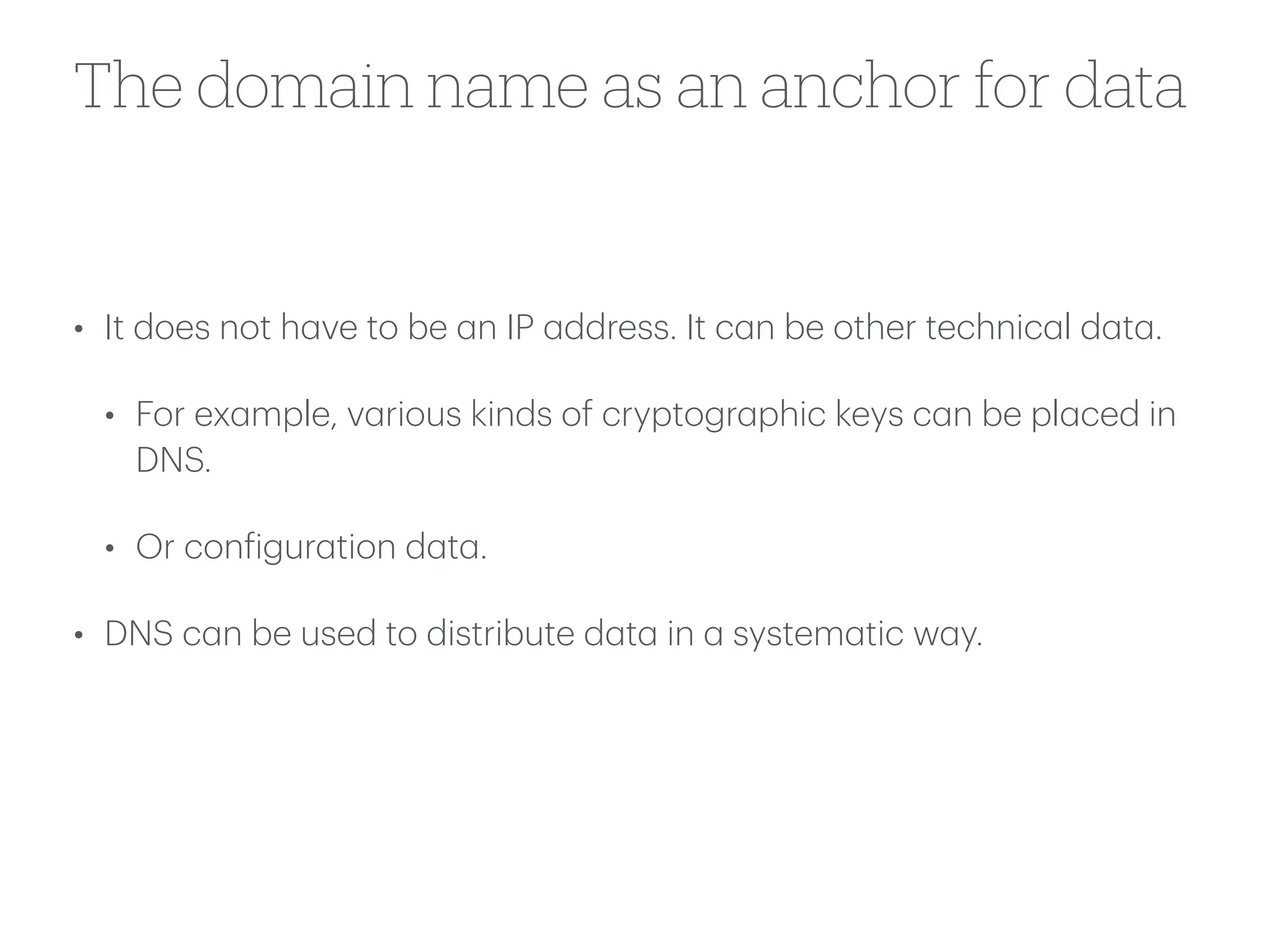 The domain name as an anchor for data
• It does not h
a
ve to be
a
n IP
a
ddress. It c
a
n be other technic
a
l d
a
t
a
.
• For ex
a
mple, v
a
rious kinds of cryptogr
a
phic keys c
a
n be pl
a
ced in
DNS.
• Or con
f
igur
a
tion d
a
t
a
.
• DNS c
a
n be used to distribute d
a
t
a
in
a
system
a
tic w
a
y.
 