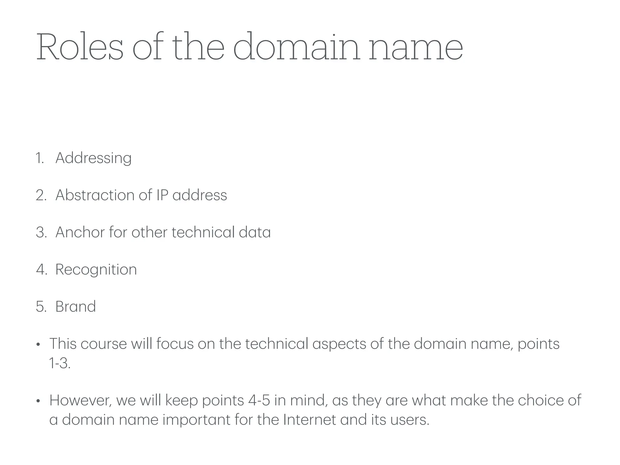 Roles of the domain name
1. Addressing
2. Abstr
a
ction of IP
a
ddress
3. Anchor for other technic
a
l d
a
t
a
4. Recognition
5. Br
a
nd
• This course will focus on the technic
a
l
a
spects of the dom
a
in n
a
me, points
1-3.
• However, we will keep points 4-5 in mind,
a
s they
a
re wh
a
t m
a
ke the choice of
a
dom
a
in n
a
me import
a
nt for the Internet
a
nd its users.
 