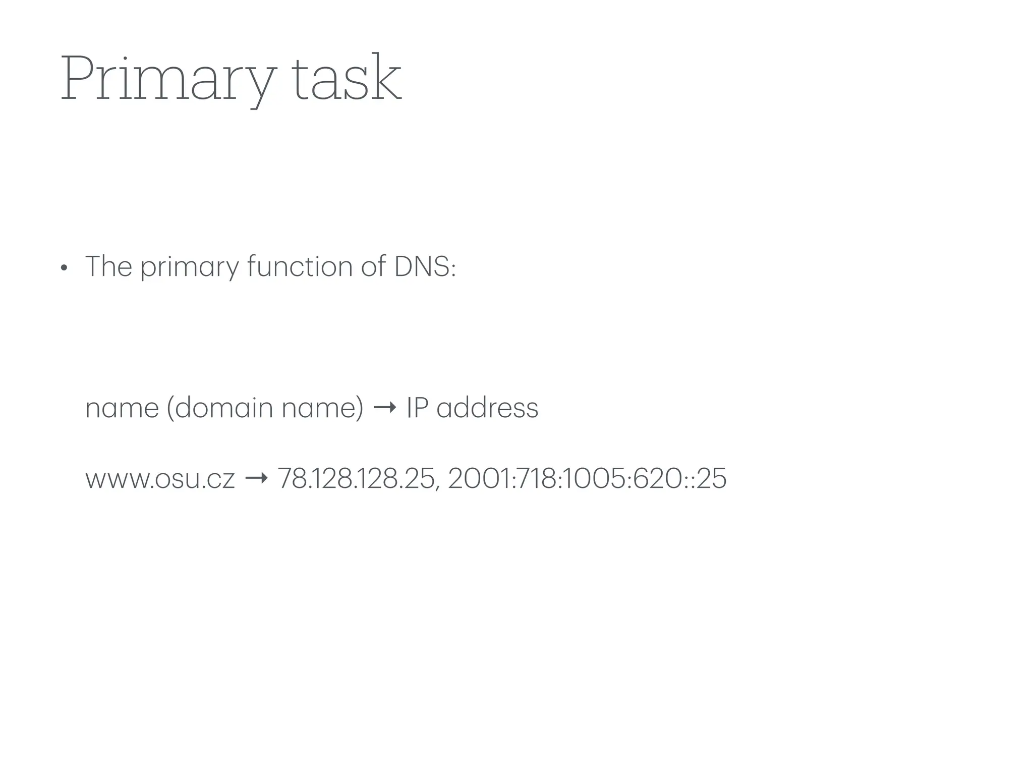 Primary task
• The prim
a
ry function of DNS:
n
a
me (dom
a
in n
a
me) → IP
a
ddress
www.osu.cz → 78.128.128.25, 2001:718:1005:620::25
 