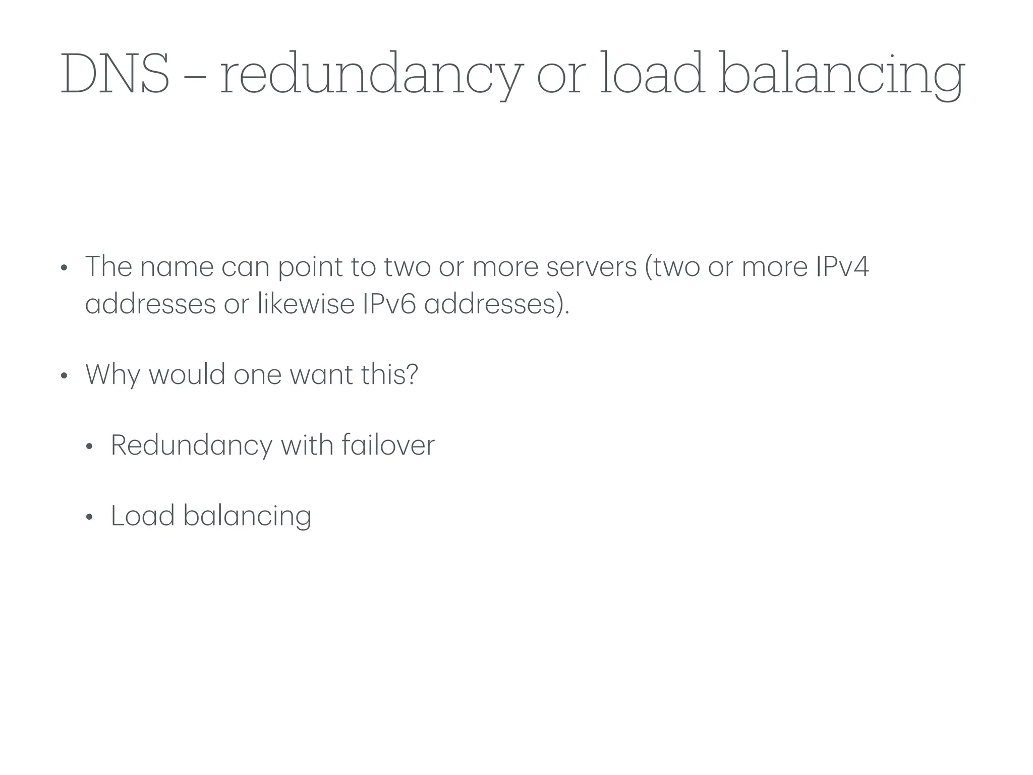 DNS – redundancy or load balancing
• The n
a
me c
a
n point to two or more servers (two or more IPv4
a
ddresses or likewise IPv6
a
ddresses).
• Why would one w
a
nt this?
• Redund
a
ncy with f
a
ilover
• Lo
a
d b
a
l
a
ncing
 
