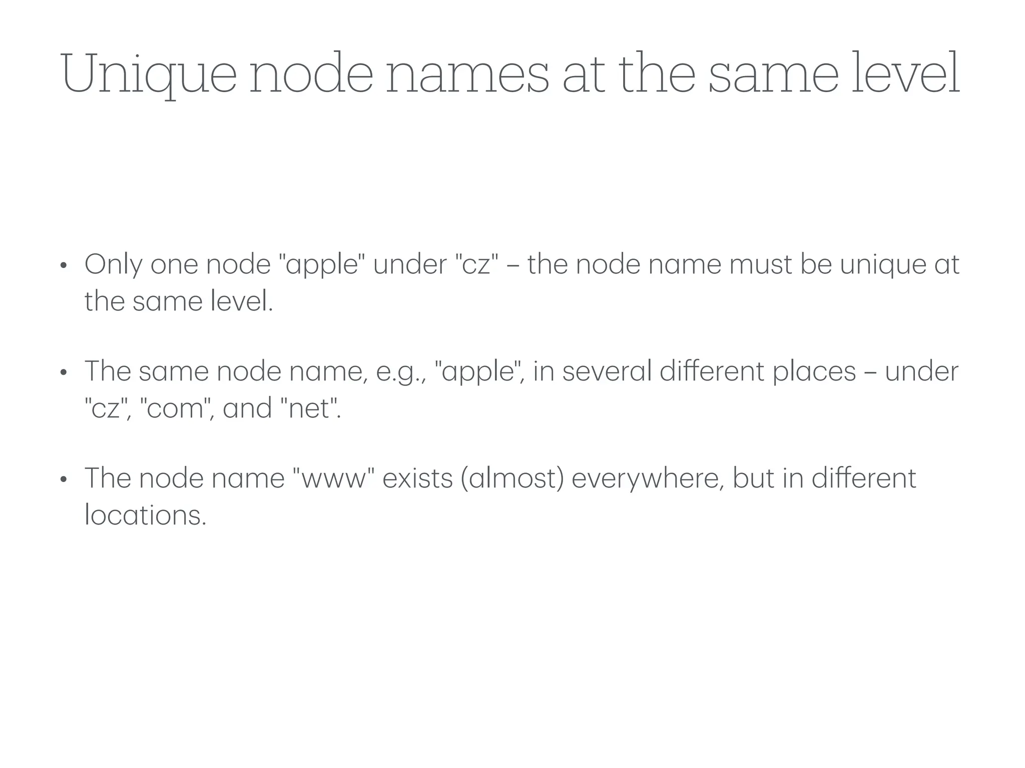 Unique node names at the same level
• Only one node "
a
pple" under "cz" – the node n
a
me must be unique
a
t
the s
a
me level.
• The s
a
me node n
a
me, e.g., "
a
pple", in sever
a
l di
ff
erent pl
a
ces – under
"cz", "com",
a
nd "net".
• The node n
a
me "www" exists (
a
lmost) everywhere, but in di
ff
erent
loc
a
tions.
 