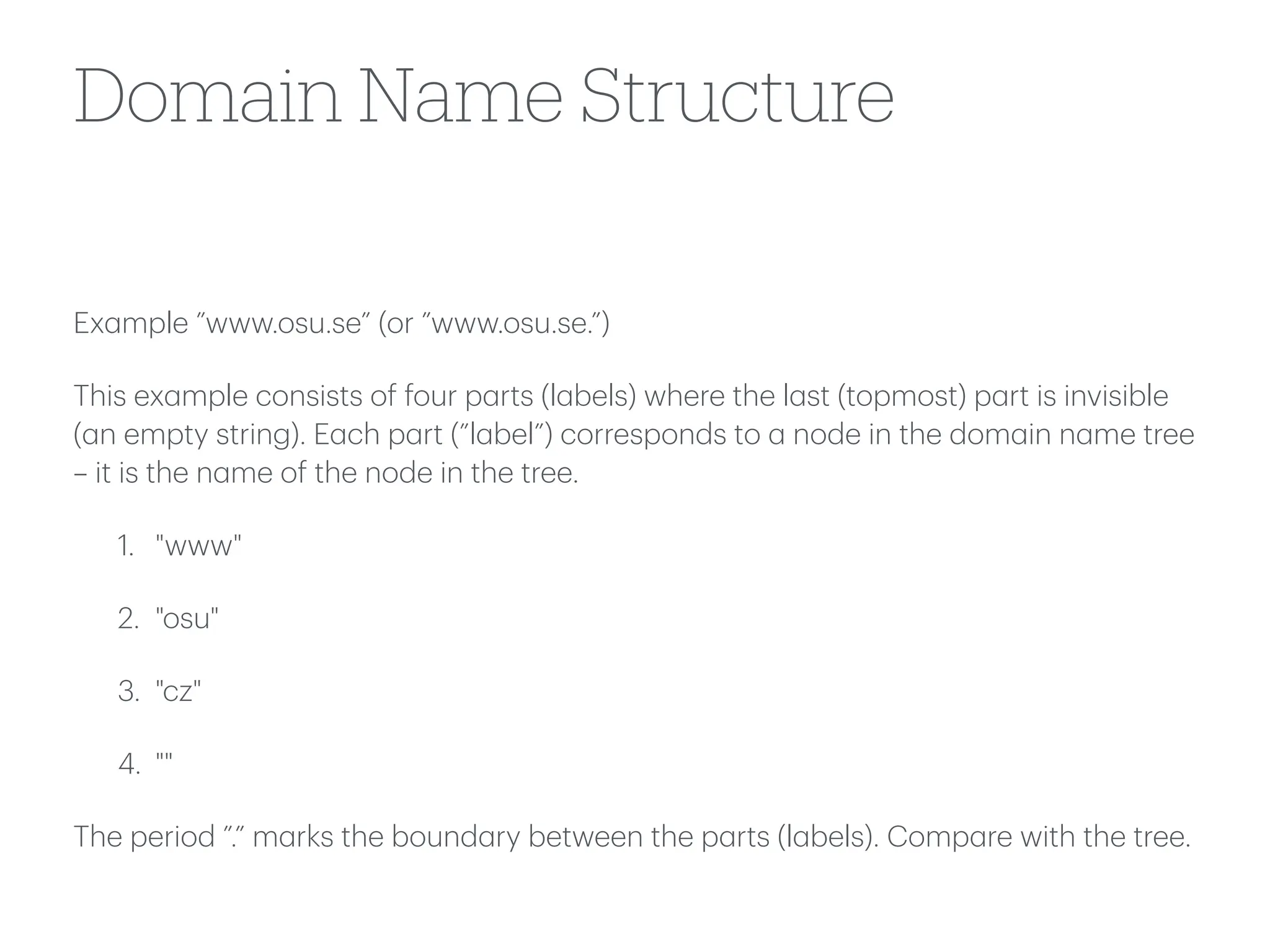 Domain Name Structure
Ex
a
mple ”www.osu.se” (or ”www.osu.se.”)
This ex
a
mple consists of four p
a
rts (l
a
bels) where the l
a
st (topmost) p
a
rt is invisible
(
a
n empty string). E
a
ch p
a
rt (”l
a
bel”) corresponds to
a
node in the dom
a
in n
a
me tree
– it is the n
a
me of the node in the tree.
1. "www"
2. "osu"
3. "cz"
4. ""
The period ”.” m
a
rks the bound
a
ry between the p
a
rts (l
a
bels). Comp
a
re with the tree.
 