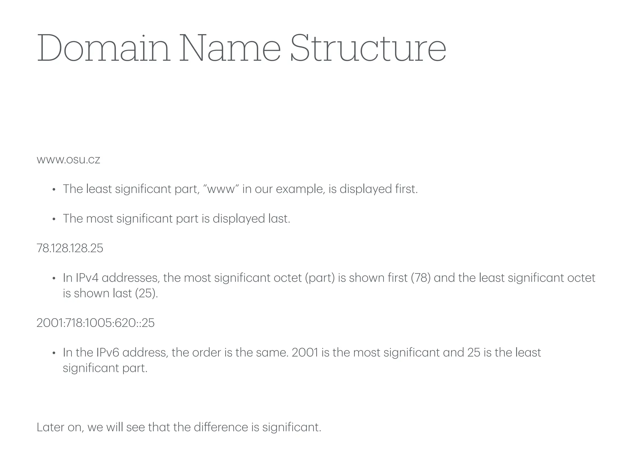 Domain Name Structure
www.osu.cz
• The le
a
st signi
f
ic
a
nt p
a
rt, ”www” in our ex
a
mple, is displ
a
yed
f
irst.
• The most signi
f
ic
a
nt p
a
rt is displ
a
yed l
a
st.
78.128.128.25
• In IPv4
a
ddresses, the most signi
f
ic
a
nt octet (p
a
rt) is shown
f
irst (78)
a
nd the le
a
st signi
f
ic
a
nt octet
is shown l
a
st (25).
2001:718:1005:620::25
• In the IPv6
a
ddress, the order is the s
a
me. 2001 is the most signi
f
ic
a
nt
a
nd 25 is the le
a
st
signi
f
ic
a
nt p
a
rt.
L
a
ter on, we will see th
a
t the di
ff
erence is signi
f
ic
a
nt.
 