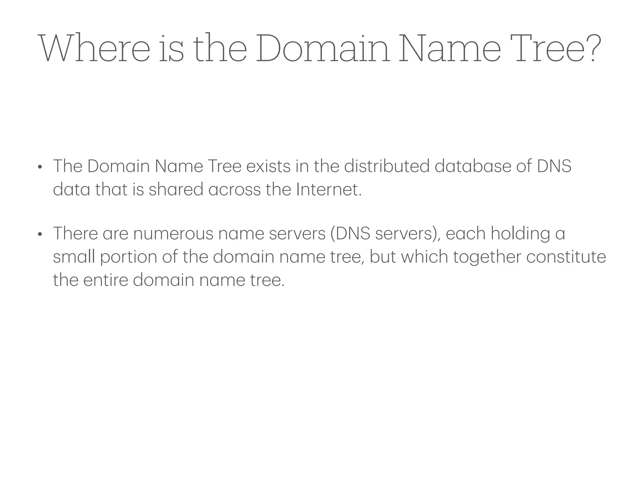 Where is the Domain Name Tree?
• The Dom
a
in N
a
me Tree exists in the distributed d
a
t
a
b
a
se of DNS
d
a
t
a
th
a
t is sh
a
red
a
cross the Internet.
• There
a
re numerous n
a
me servers (DNS servers), e
a
ch holding
a
sm
a
ll portion of the dom
a
in n
a
me tree, but which together constitute
the entire dom
a
in n
a
me tree.
 