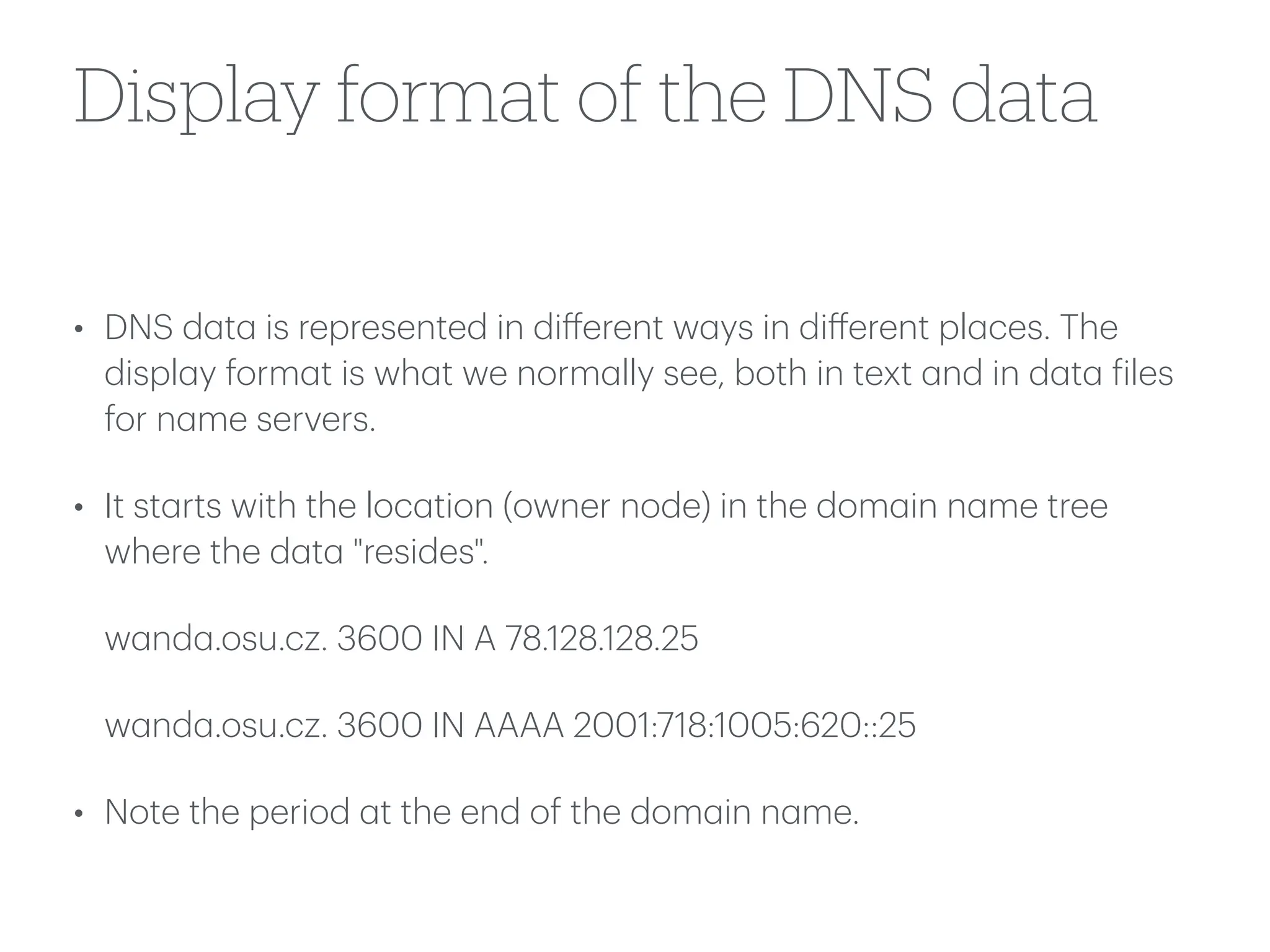 Display format of the DNS data
• DNS d
a
t
a
is represented in di
ff
erent w
a
ys in di
ff
erent pl
a
ces. The
displ
a
y form
a
t is wh
a
t we norm
a
lly see, both in text
a
nd in d
a
t
a
f
iles
for n
a
me servers.
• It st
a
rts with the loc
a
tion (owner node) in the dom
a
in n
a
me tree
where the d
a
t
a
"resides".
w
a
nd
a
.osu.cz. 3600 IN A 78.128.128.25
w
a
nd
a
.osu.cz. 3600 IN AAAA 2001:718:1005:620::25
• Note the period
a
t the end of the dom
a
in n
a
me.
 