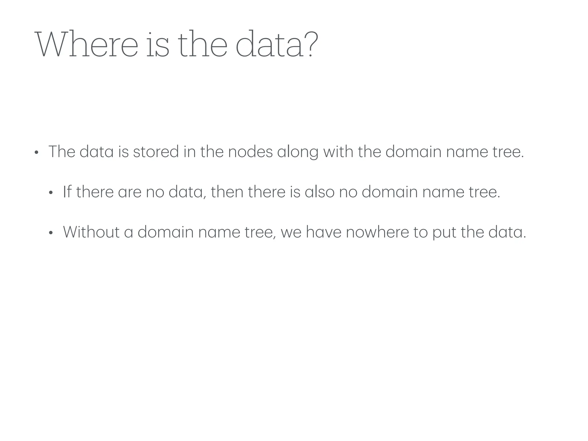 Where is the data?
• The d
a
t
a
is stored in the nodes
a
long with the dom
a
in n
a
me tree.
• If there
a
re no d
a
t
a
, then there is
a
lso no dom
a
in n
a
me tree.
• Without
a
dom
a
in n
a
me tree, we h
a
ve nowhere to put the d
a
t
a
.
 