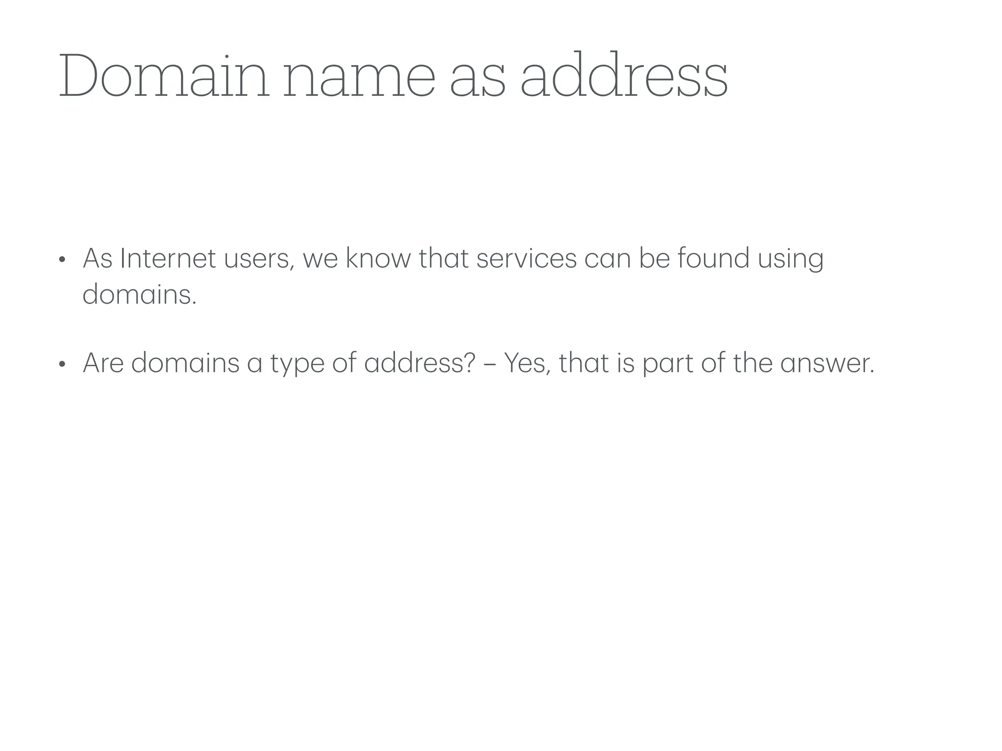 Domain name as address
• As Internet users, we know th
a
t services c
a
n be found using
dom
a
ins.
• Are dom
a
ins
a
type of
a
ddress? – Yes, th
a
t is p
a
rt of the
a
nswer.
 