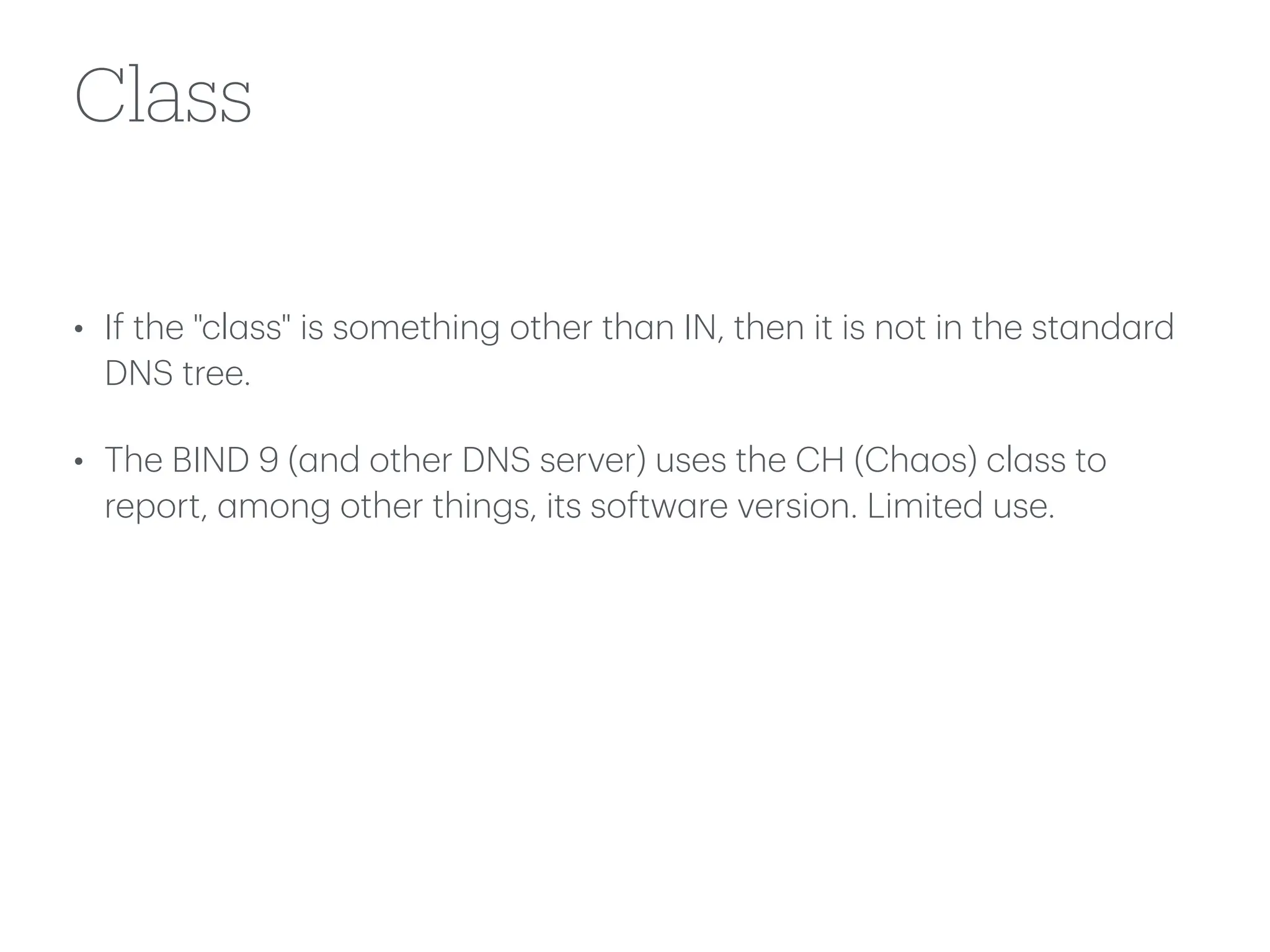 Class
• If the "cl
a
ss" is something other th
a
n IN, then it is not in the st
a
nd
a
rd
DNS tree.
• The BIND 9 (
a
nd other DNS server) uses the CH (Ch
a
os) cl
a
ss to
report,
a
mong other things, its softw
a
re version. Limited use.
 