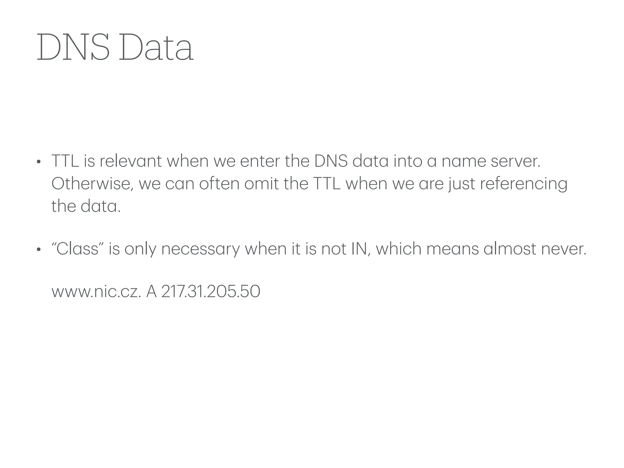DNS Data
• TTL is relev
a
nt when we enter the DNS d
a
t
a
into
a
n
a
me server.
Otherwise, we c
a
n often omit the TTL when we
a
re just referencing
the d
a
t
a
.
• “Cl
a
ss” is only necess
a
ry when it is not IN, which me
a
ns
a
lmost never.
www.nic.cz. A 217.31.205.50
 