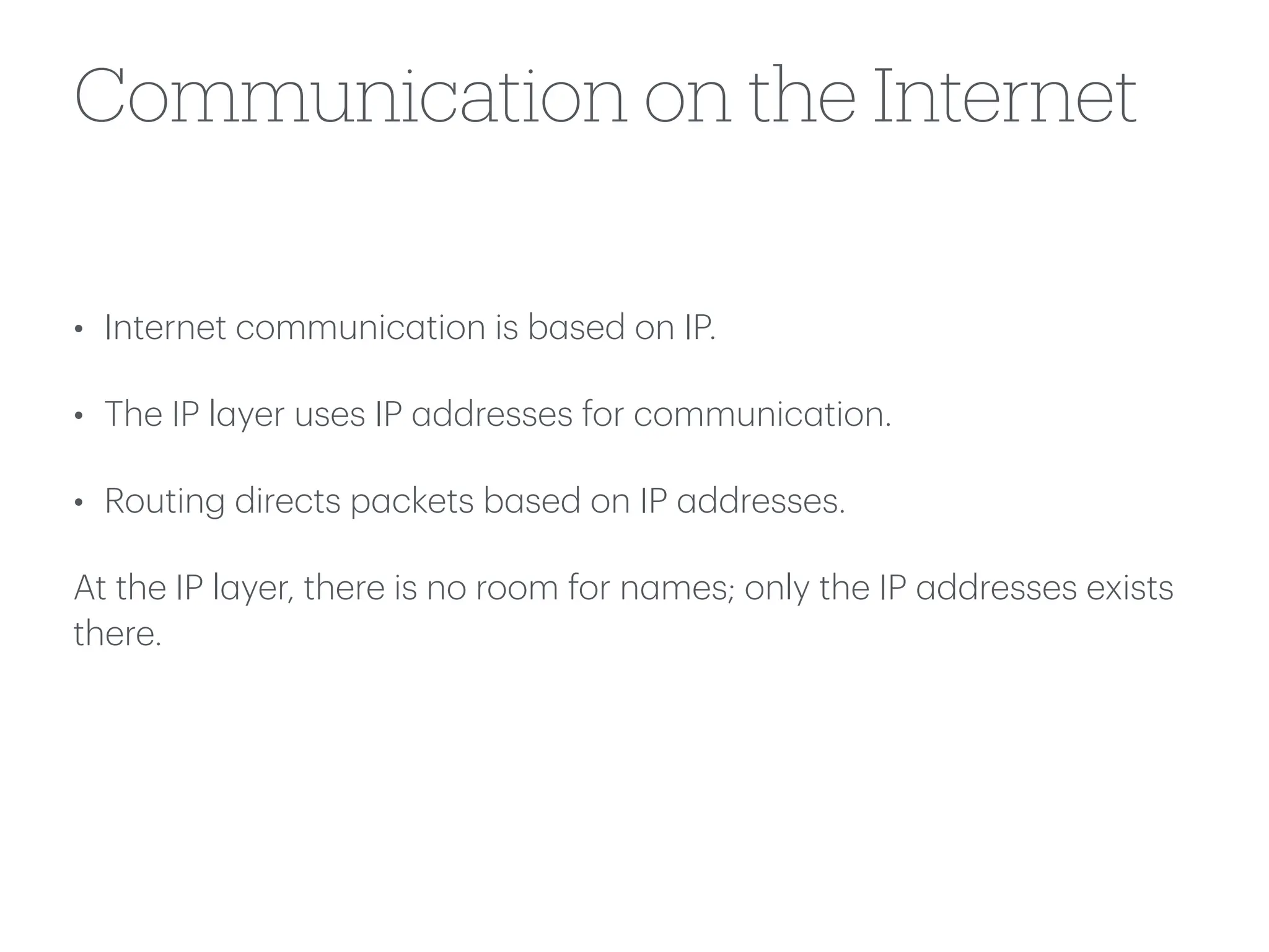 Communication on the Internet
• Internet communic
a
tion is b
a
sed on IP.
• The IP l
a
yer uses IP
a
ddresses for communic
a
tion.
• Routing directs p
a
ckets b
a
sed on IP
a
ddresses.
At the IP l
a
yer, there is no room for n
a
mes; only the IP
a
ddresses exists
there.
 