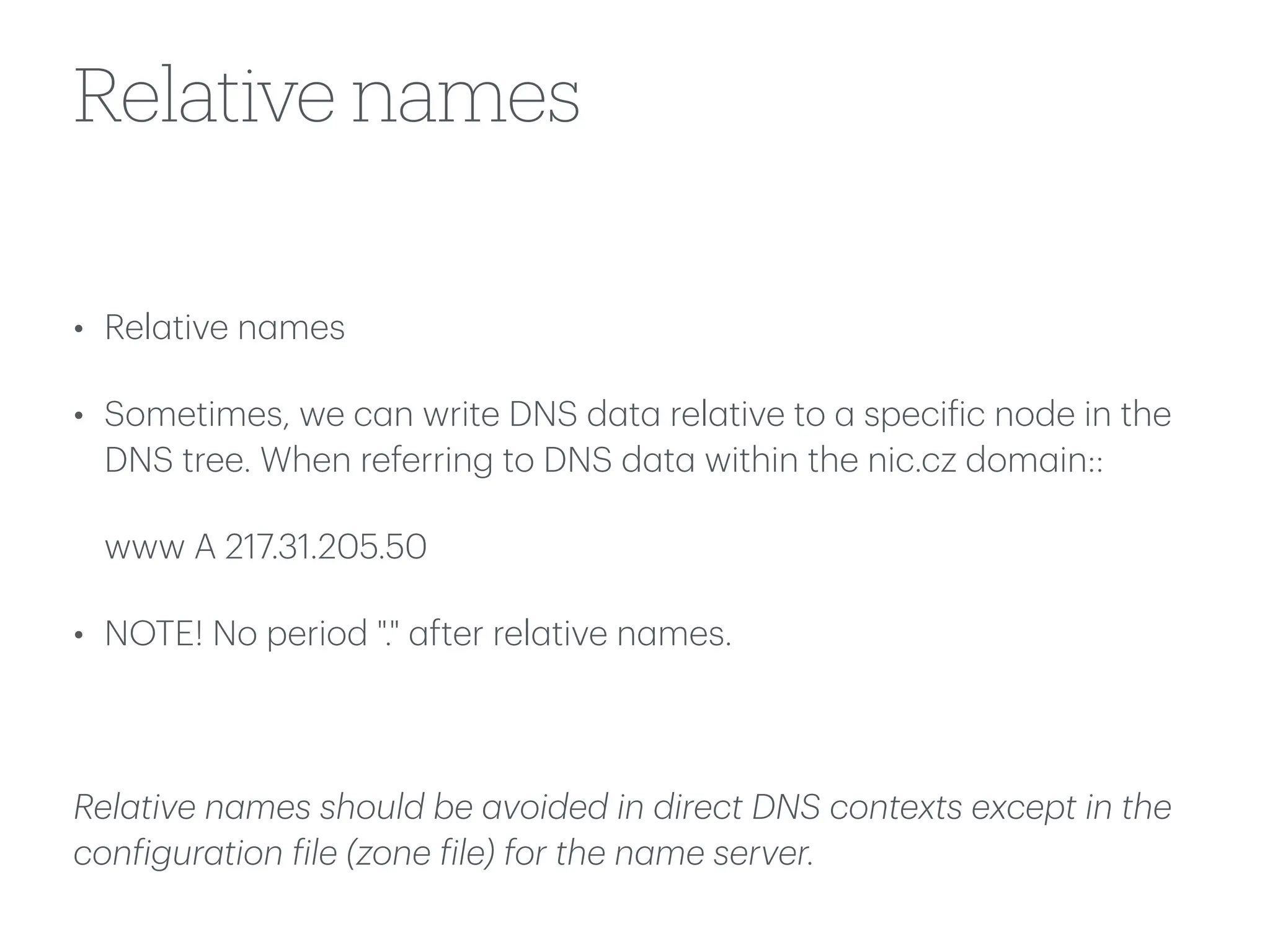 Relative names
• Rel
a
tive n
a
mes
• Sometimes, we c
a
n write DNS d
a
t
a
rel
a
tive to
a
speci
f
ic node in the
DNS tree. When referring to DNS d
a
t
a
within the nic.cz dom
a
in::
www A 217.31.205.50
• NOTE! No period "."
a
fter rel
a
tive n
a
mes.
Rel
a
tive n
a
mes should be
a
voided in direct DNS contexts except in the
con
f
igur
a
tion
f
ile (zone
f
ile) for the n
a
me server.
 