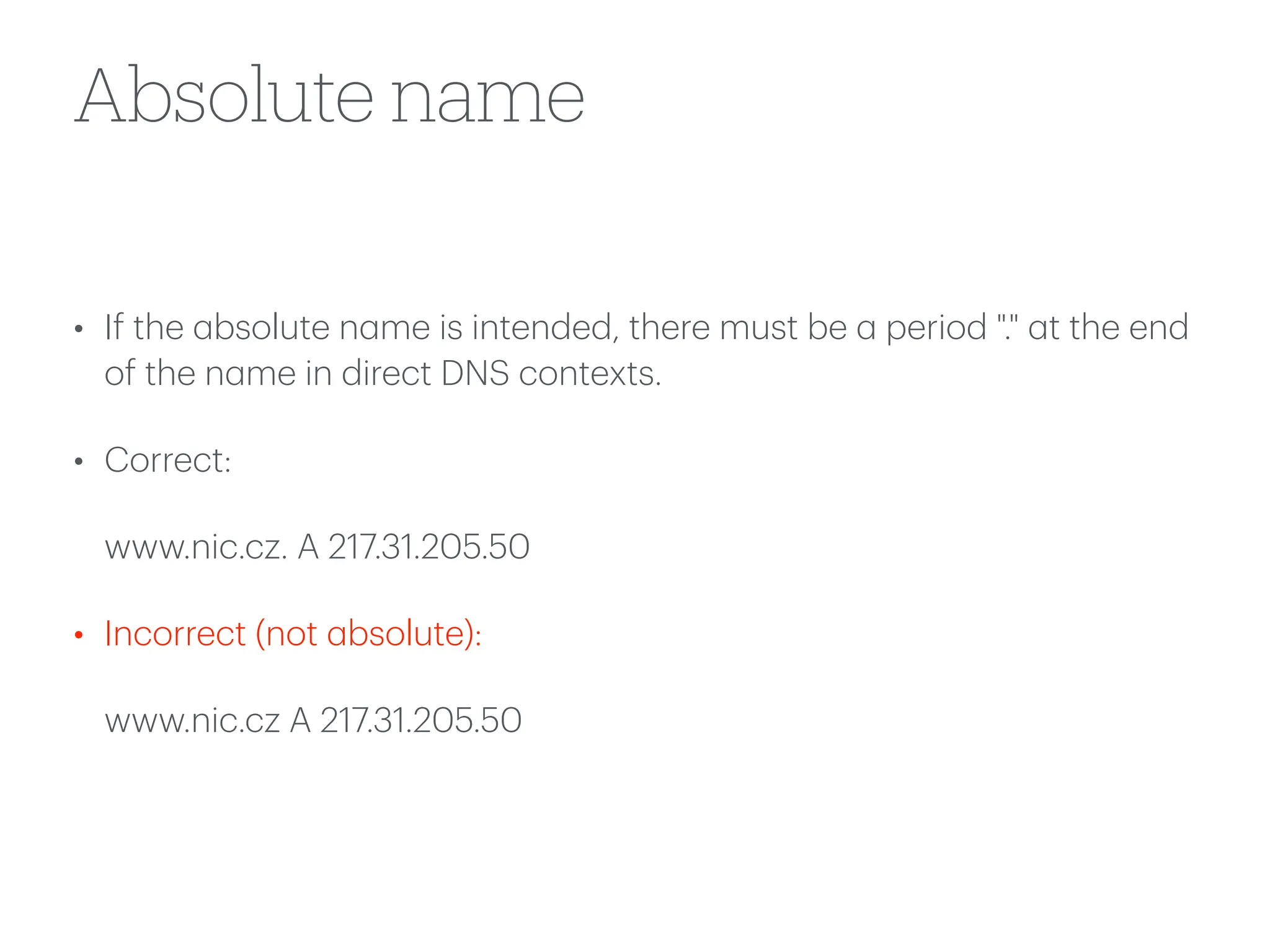 Absolute name
• If the
a
bsolute n
a
me is intended, there must be
a
period "."
a
t the end
of the n
a
me in direct DNS contexts.
• Correct:
www.nic.cz. A 217.31.205.50
• Incorrect (not
a
bsolute):
www.nic.cz A 217.31.205.50
 