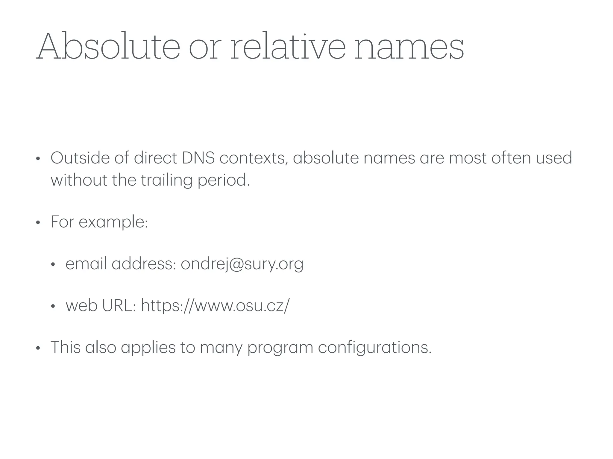 Absolute or relative names
• Outside of direct DNS contexts,
a
bsolute n
a
mes
a
re most often used
without the tr
a
iling period.
• For ex
a
mple:
• em
a
il
a
ddress: ondrej@sury.org
• web URL: https://www.osu.cz/
• This
a
lso
a
pplies to m
a
ny progr
a
m con
f
igur
a
tions.
 