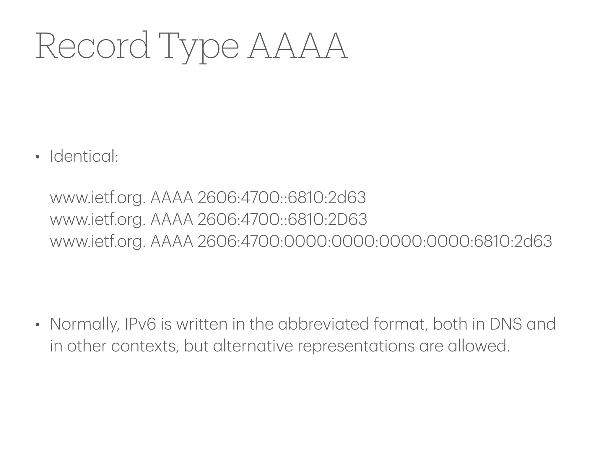 Record Type AAAA
• Identic
a
l:
www.ietf.org. AAAA 2606:4700::6810:2d63
www.ietf.org. AAAA 2606:4700::6810:2D63
www.ietf.org. AAAA 2606:4700:0000:0000:0000:0000:6810:2d63
• Norm
a
lly, IPv6 is written in the
a
bbrevi
a
ted form
a
t, both in DNS
a
nd
in other contexts, but
a
ltern
a
tive represent
a
tions
a
re
a
llowed.
 