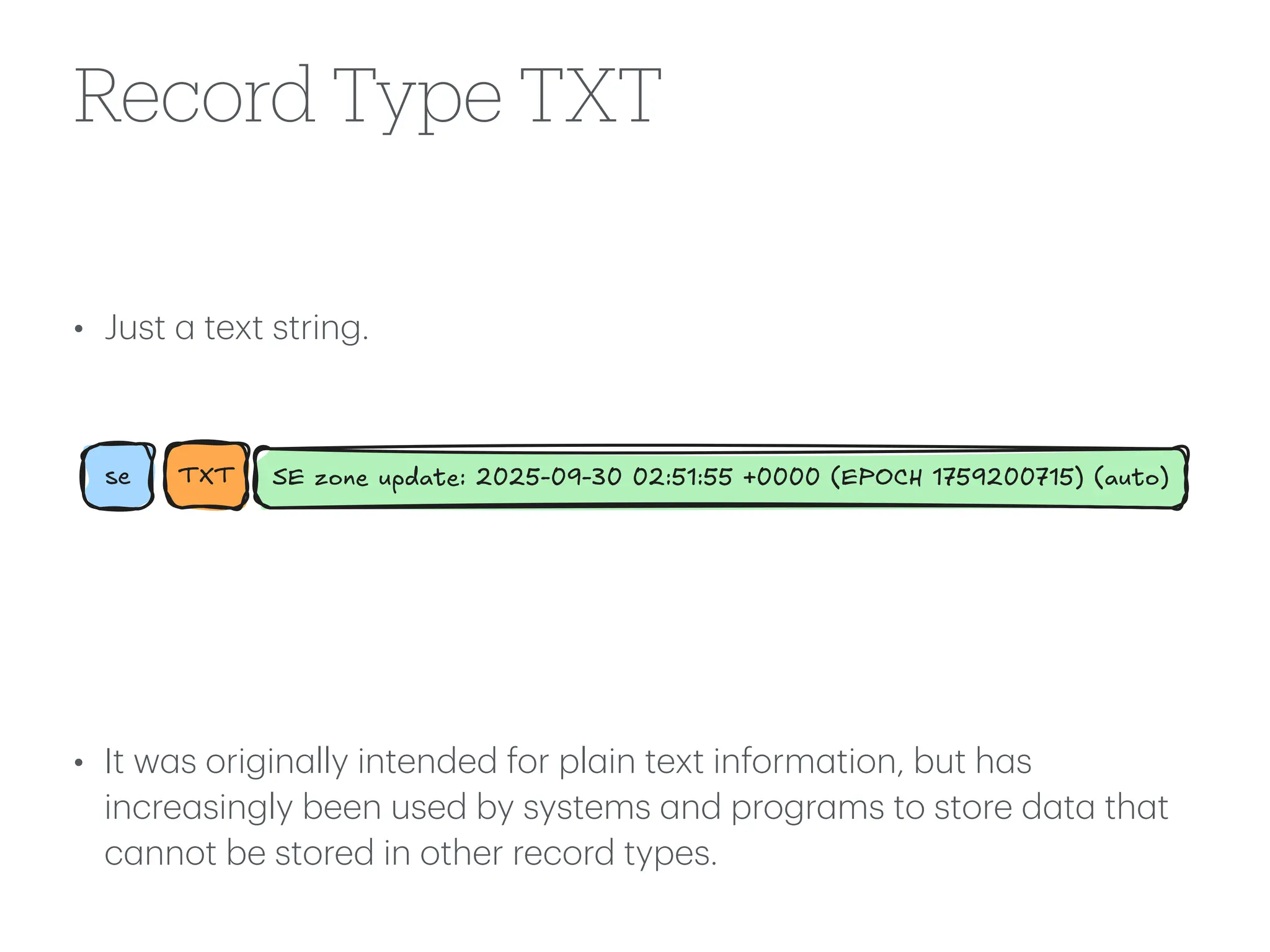 Record Type TXT
• Just
a
text string.
• It w
a
s origin
a
lly intended for pl
a
in text inform
a
tion, but h
a
s
incre
a
singly been used by systems
a
nd progr
a
ms to store d
a
t
a
th
a
t
c
a
nnot be stored in other record types.
se TXT SE zone update: 2025-09-30 02:51:55 +0000 (EPOCH 1759200715) (auto)
 