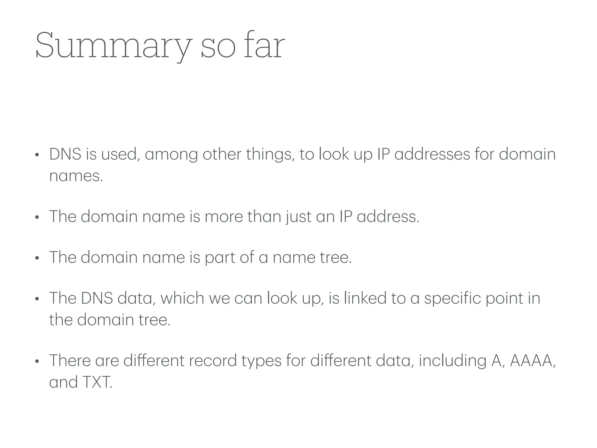 Summary so far
• DNS is used,
a
mong other things, to look up IP
a
ddresses for dom
a
in
n
a
mes.
• The dom
a
in n
a
me is more th
a
n just
a
n IP
a
ddress.
• The dom
a
in n
a
me is p
a
rt of
a
n
a
me tree.
• The DNS d
a
t
a
, which we c
a
n look up, is linked to
a
speci
f
ic point in
the dom
a
in tree.
• There
a
re di
ff
erent record types for di
ff
erent d
a
t
a
, including A, AAAA,
a
nd TXT.
 