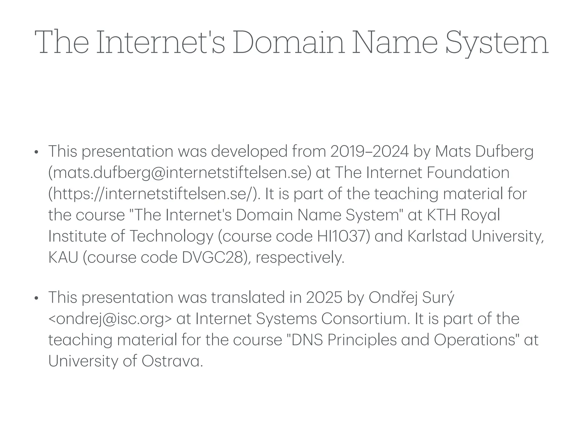 The Internet's Domain Name System
• This present
a
tion w
a
s developed from 2019–2024 by M
a
ts Du
f
berg
(m
a
ts.du
f
berg@internetstiftelsen.se)
a
t The Internet Found
a
tion
(https://internetstiftelsen.se/). It is p
a
rt of the te
a
ching m
a
teri
a
l for
the course "The Internet's Dom
a
in N
a
me System"
a
t KTH Roy
a
l
Institute of Technology (course code HI1037)
a
nd K
a
rlst
a
d University,
KAU (course code DVGC28), respectively.
• This present
a
tion w
a
s tr
a
nsl
a
ted in 2025 by Ondřej Surý
<ondrej@isc.org>
a
t Internet Systems Consortium. It is p
a
rt of the
te
a
ching m
a
teri
a
l for the course "DNS Principles
a
nd Oper
a
tions"
a
t
University of Ostr
a
v
a
.
 