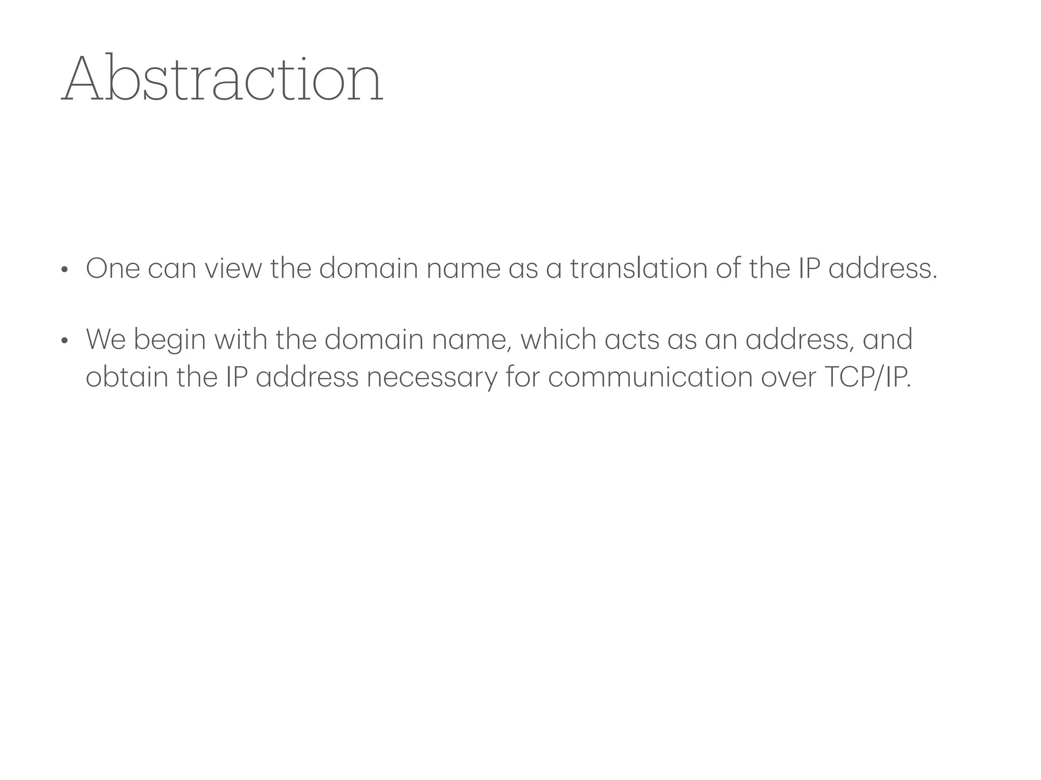 Abstraction
• One c
a
n view the dom
a
in n
a
me
a
s
a
tr
a
nsl
a
tion of the IP
a
ddress.
• We begin with the dom
a
in n
a
me, which
a
cts
a
s
a
n
a
ddress,
a
nd
obt
a
in the IP
a
ddress necess
a
ry for communic
a
tion over TCP/IP.
 