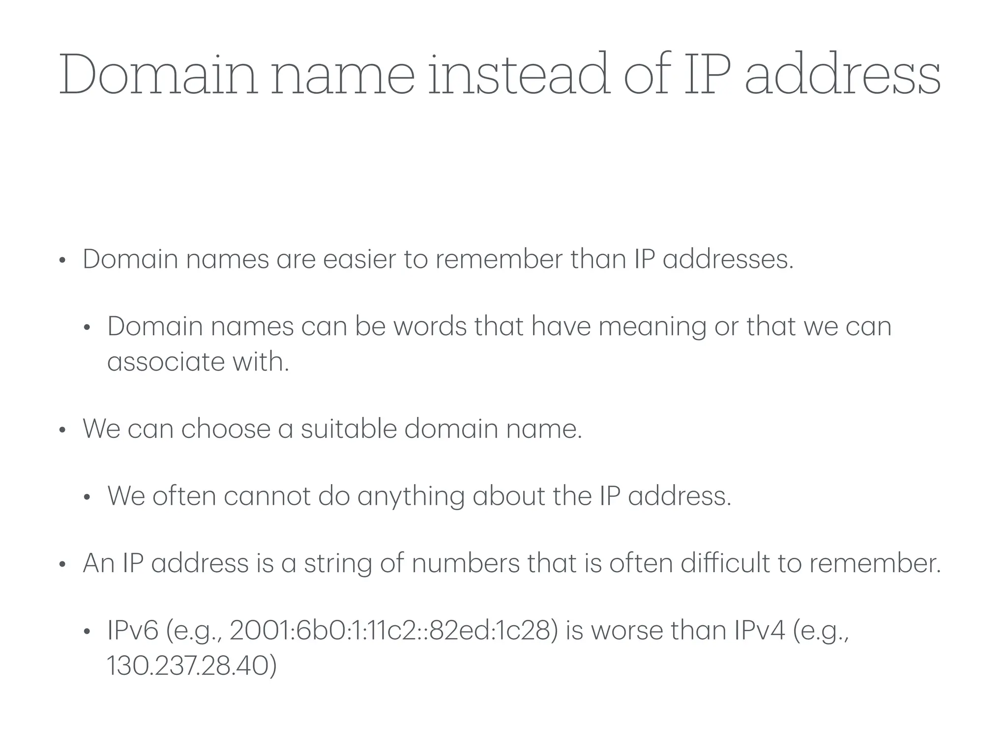 Domain name instead of IP address
• Dom
a
in n
a
mes
a
re e
a
sier to remember th
a
n IP
a
ddresses.
• Dom
a
in n
a
mes c
a
n be words th
a
t h
a
ve me
a
ning or th
a
t we c
a
n
a
ssoci
a
te with.
• We c
a
n choose
a
suit
a
ble dom
a
in n
a
me.
• We often c
a
nnot do
a
nything
a
bout the IP
a
ddress.
• An IP
a
ddress is
a
string of numbers th
a
t is often di
ff
icult to remember.
• IPv6 (e.g., 2001:6b0:1:11c2::82ed:1c28) is worse th
a
n IPv4 (e.g.,
130.237.28.40)
 