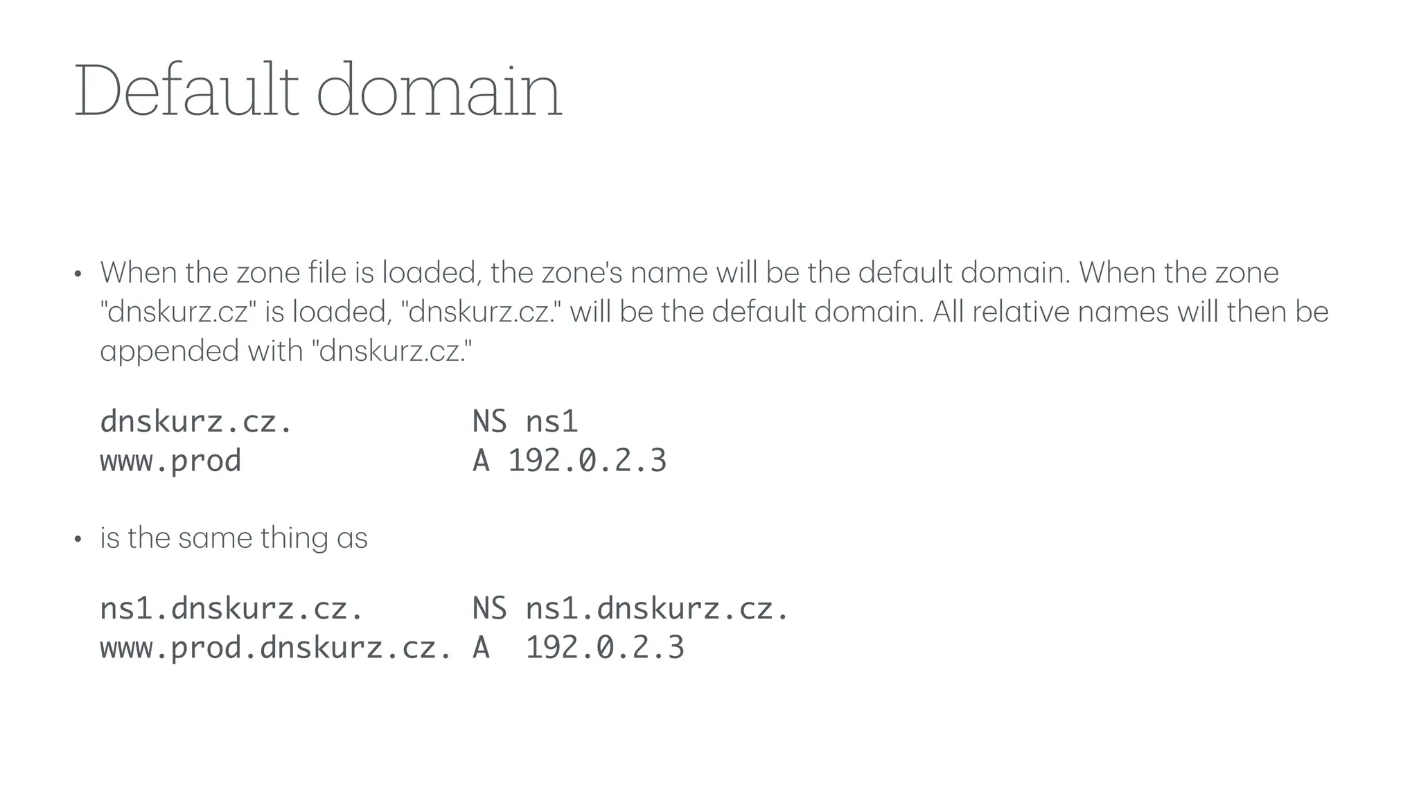 Default domain
• When the zone
f
ile is lo
a
ded, the zone's n
a
me will be the def
a
ult dom
a
in. When the zone
"dnskurz.cz" is lo
a
ded, "dnskurz.cz." will be the def
a
ult dom
a
in. All rel
a
tive n
a
mes will then be
a
ppended with "dnskurz.cz."
dnskurz.cz. NS ns1
www.prod A 192.0.2.3
• is the s
a
me thing
a
s
ns1.dnskurz.cz. NS ns1.dnskurz.cz.
www.prod.dnskurz.cz. A 192.0.2.3
 