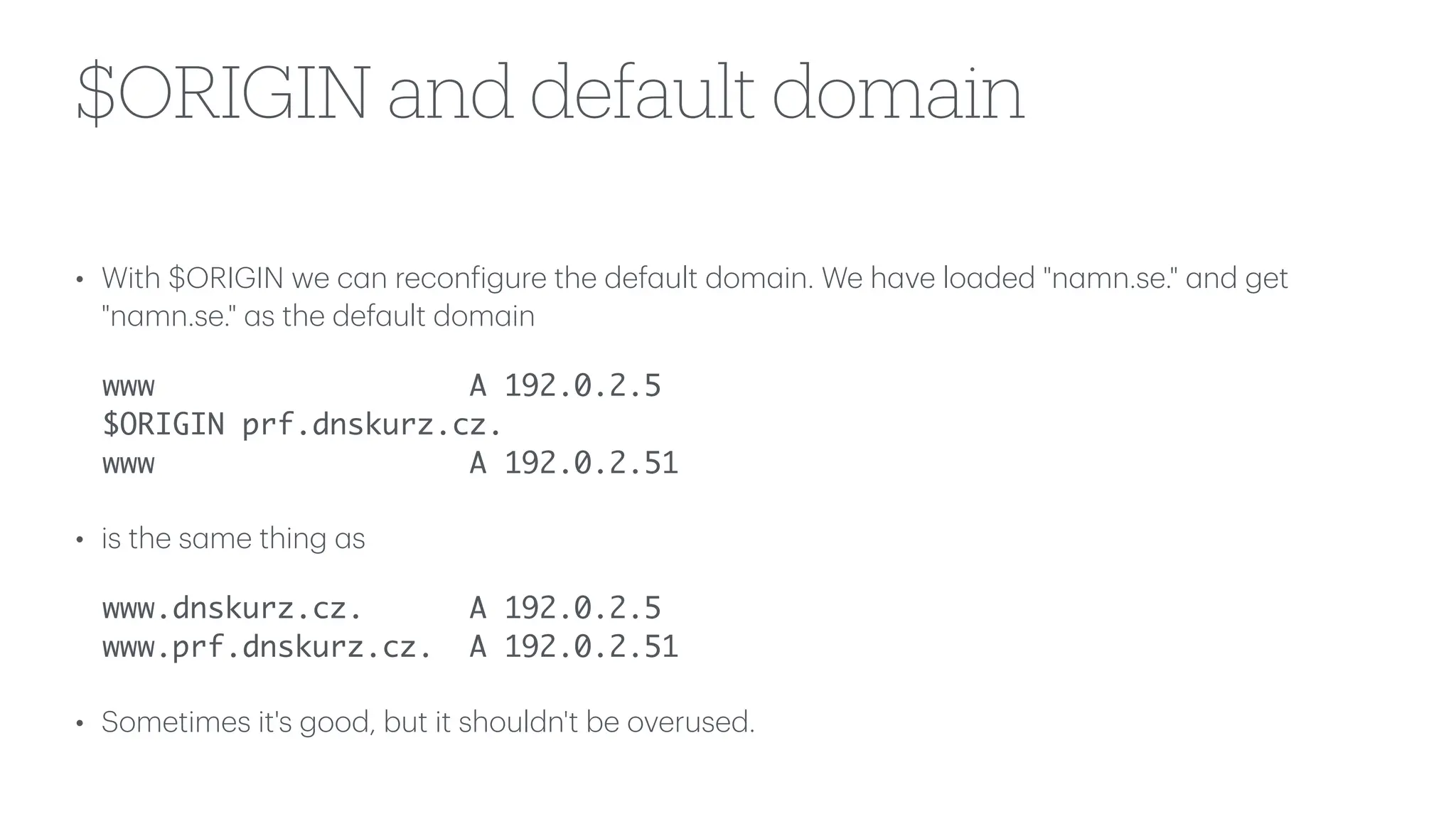 $ORIGIN and default domain
• With $ORIGIN we c
a
n recon
f
igure the def
a
ult dom
a
in. We h
a
ve lo
a
ded "n
a
mn.se."
a
nd get
"n
a
mn.se."
a
s the def
a
ult dom
a
in
www A 192.0.2.5
$ORIGIN prf.dnskurz.cz.
www A 192.0.2.51
• is the s
a
me thing
a
s
www.dnskurz.cz. A 192.0.2.5
www.prf.dnskurz.cz. A 192.0.2.51
• Sometimes it's good, but it shouldn't be overused.
 