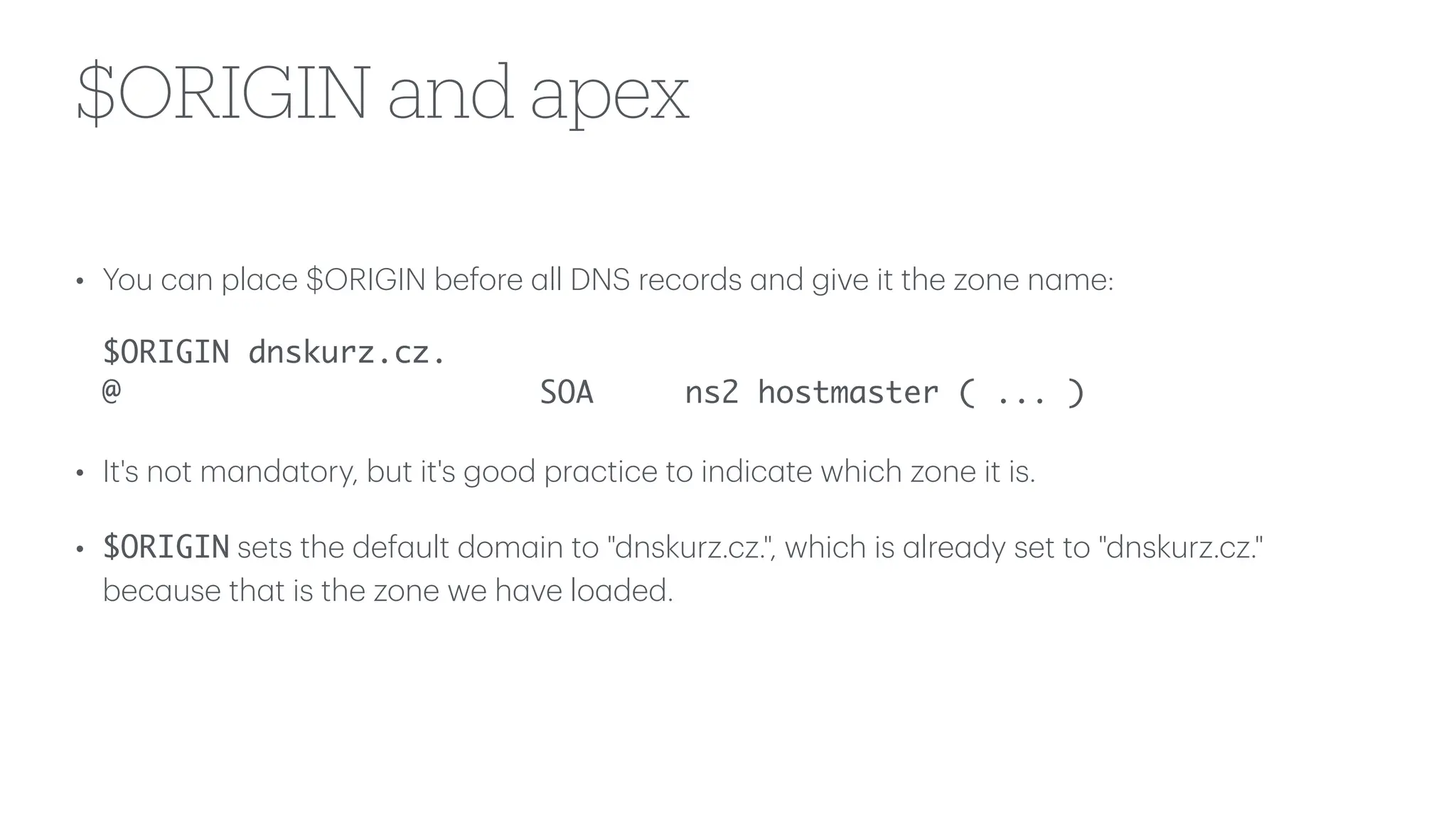 $ORIGIN and apex
• You c
a
n pl
a
ce $ORIGIN before
a
ll DNS records
a
nd give it the zone n
a
me:
$ORIGIN dnskurz.cz.
@ SOA ns2 hostmaster ( ... )
• It's not m
a
nd
a
tory, but it's good pr
a
ctice to indic
a
te which zone it is.
• $ORIGIN sets the def
a
ult dom
a
in to "dnskurz.cz.", which is
a
lre
a
dy set to "dnskurz.cz."
bec
a
use th
a
t is the zone we h
a
ve lo
a
ded.
 