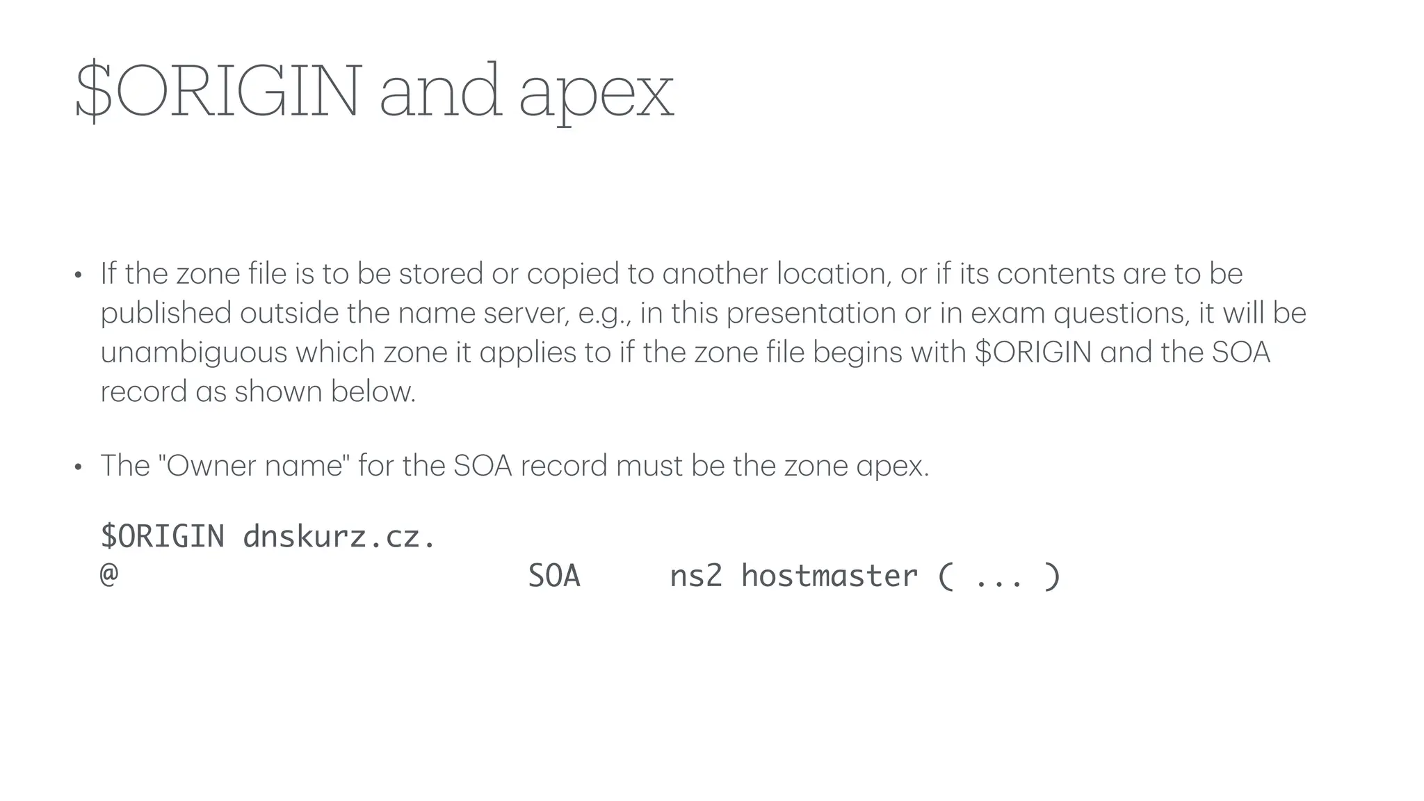 $ORIGIN and apex
• If the zone
f
ile is to be stored or copied to
a
nother loc
a
tion, or if its contents
a
re to be
published outside the n
a
me server, e.g., in this present
a
tion or in ex
a
m questions, it will be
un
a
mbiguous which zone it
a
pplies to if the zone
f
ile begins with $ORIGIN
a
nd the SOA
record
a
s shown below.
• The "Owner n
a
me" for the SOA record must be the zone
a
pex.
$ORIGIN dnskurz.cz.
@ SOA ns2 hostmaster ( ... )
 