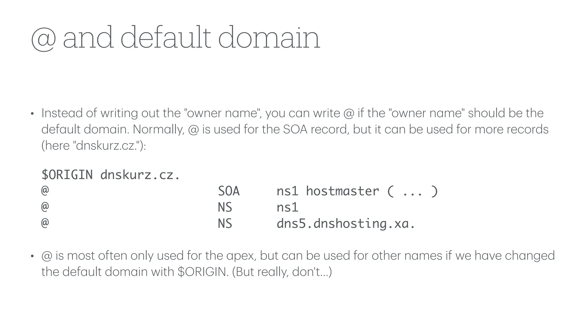 @ and default domain
• Inste
a
d of writing out the "owner n
a
me", you c
a
n write @ if the "owner n
a
me" should be the
def
a
ult dom
a
in. Norm
a
lly, @ is used for the SOA record, but it c
a
n be used for more records
(here "dnskurz.cz."):
$ORIGIN dnskurz.cz.
@ SOA ns1 hostmaster ( ... )
@ NS ns1
@ NS dns5.dnshosting.xa.
• @ is most often only used for the
a
pex, but c
a
n be used for other n
a
mes if we h
a
ve ch
a
nged
the def
a
ult dom
a
in with $ORIGIN. (But re
a
lly, don't...)
 