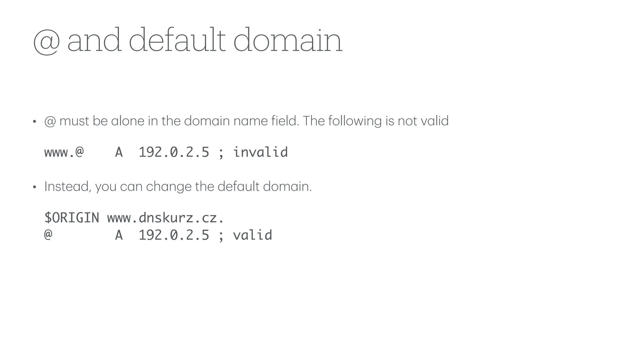 @ and default domain
• @ must be
a
lone in the dom
a
in n
a
me
f
ield. The following is not v
a
lid
www.@ A 192.0.2.5 ; invalid
• Inste
a
d, you c
a
n ch
a
nge the def
a
ult dom
a
in.
$ORIGIN www.dnskurz.cz.
@ A 192.0.2.5 ; valid
 