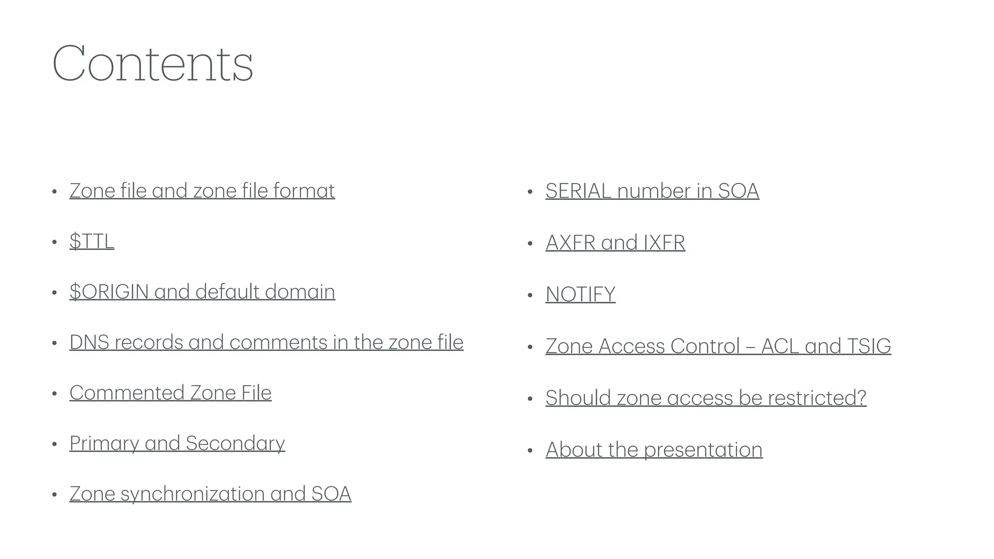 Contents
• Zone
f
ile
a
nd zone
f
ile form
a
t
• $TTL
• $ORIGIN
a
nd def
a
ult dom
a
in
• DNS records
a
nd comments in the zone
f
ile
• Commented Zone File
• Prim
a
ry
a
nd Second
a
ry
• Zone synchroniz
a
tion
a
nd SOA
• SERIAL number in SOA
• AXFR
a
nd IXFR
• NOTIFY
• Zone Access Control – ACL
a
nd TSIG
• Should zone
a
ccess be restricted?
• About the present
a
tion
 