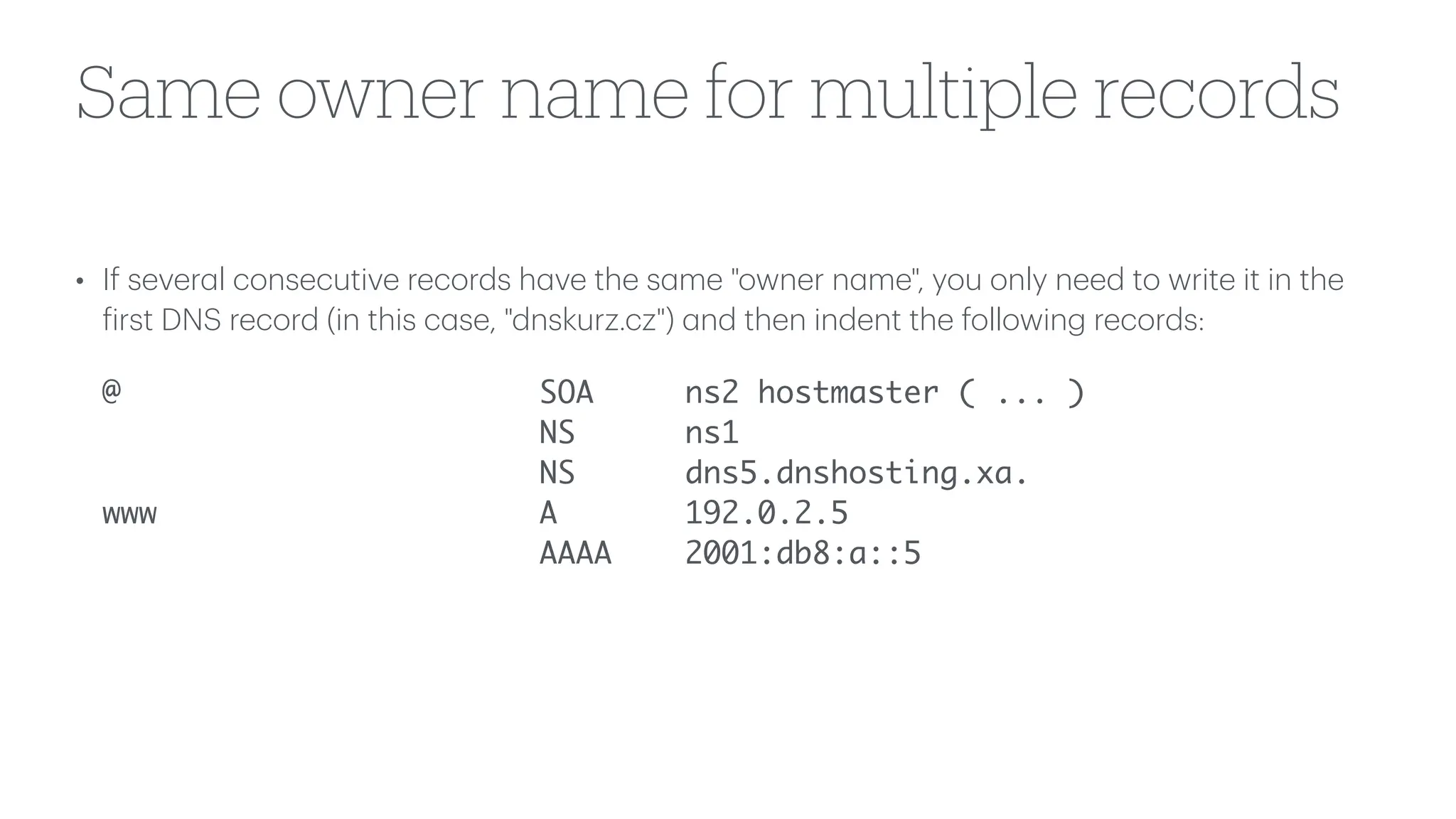 Same owner name for multiple records
• If sever
a
l consecutive records h
a
ve the s
a
me "owner n
a
me", you only need to write it in the
f
irst DNS record (in this c
a
se, "dnskurz.cz")
a
nd then indent the following records:
@ SOA ns2 hostmaster ( ... )
NS ns1
NS dns5.dnshosting.xa.
www A 192.0.2.5
AAAA 2001:db8:a::5
 