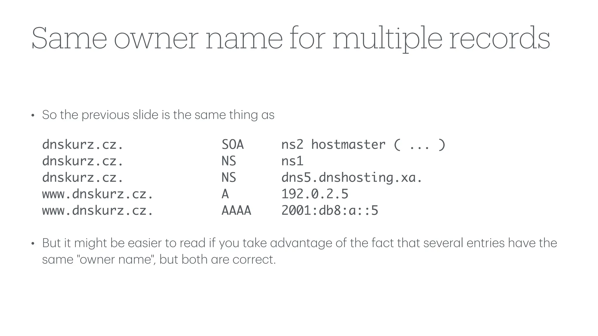 Same owner name for multiple records
• So the previous slide is the s
a
me thing
a
s
dnskurz.cz. SOA ns2 hostmaster ( ... )
dnskurz.cz. NS ns1
dnskurz.cz. NS dns5.dnshosting.xa.
www.dnskurz.cz. A 192.0.2.5
www.dnskurz.cz. AAAA 2001:db8:a::5
• But it might be e
a
sier to re
a
d if you t
a
ke
a
dv
a
nt
a
ge of the f
a
ct th
a
t sever
a
l entries h
a
ve the
s
a
me "owner n
a
me", but both
a
re correct.
 