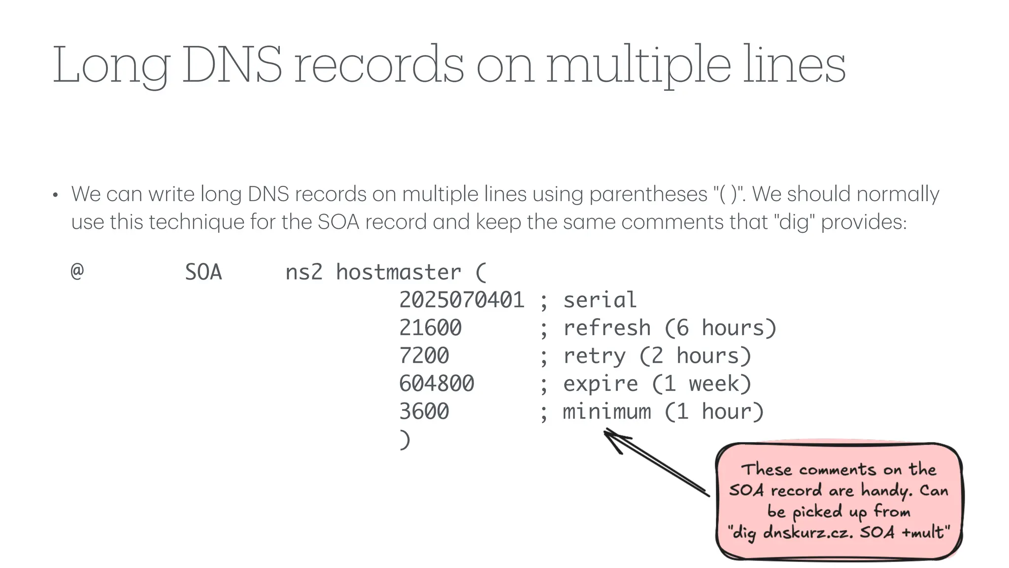 Long DNS records on multiple lines
• We c
a
n write long DNS records on multiple lines using p
a
rentheses "( )". We should norm
a
lly
use this technique for the SOA record
a
nd keep the s
a
me comments th
a
t "dig" provides:
@ SOA ns2 hostmaster (
2025070401 ; serial
21600 ; refresh (6 hours)
7200 ; retry (2 hours)
604800 ; expire (1 week)
3600 ; minimum (1 hour)
)
 