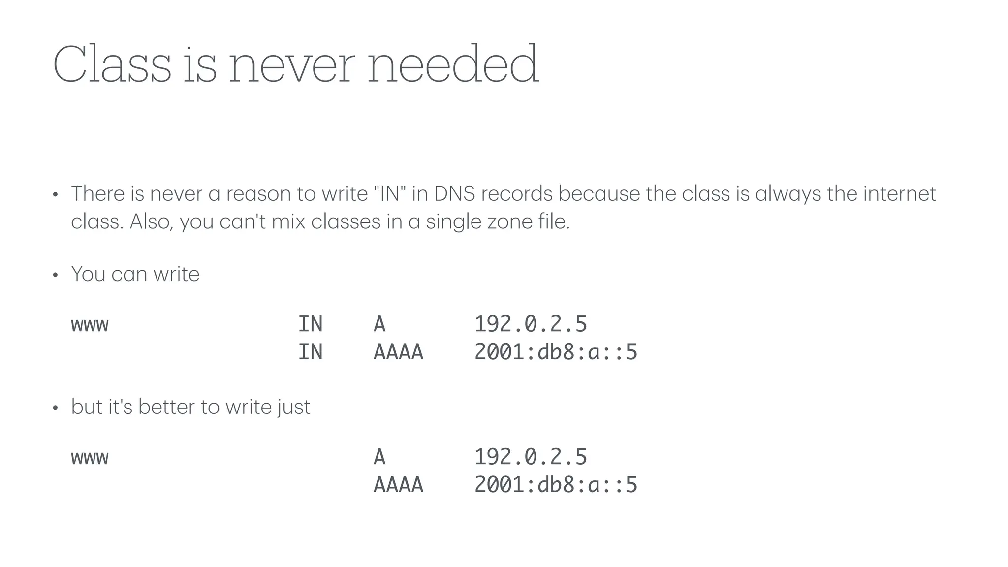 Class is never needed
• There is never
a
re
a
son to write "IN" in DNS records bec
a
use the cl
a
ss is
a
lw
a
ys the internet
cl
a
ss. Also, you c
a
n't mix cl
a
sses in
a
single zone
f
ile.
• You c
a
n write
www IN A 192.0.2.5
IN AAAA 2001:db8:a::5
• but it's better to write just
www A 192.0.2.5
AAAA 2001:db8:a::5
 