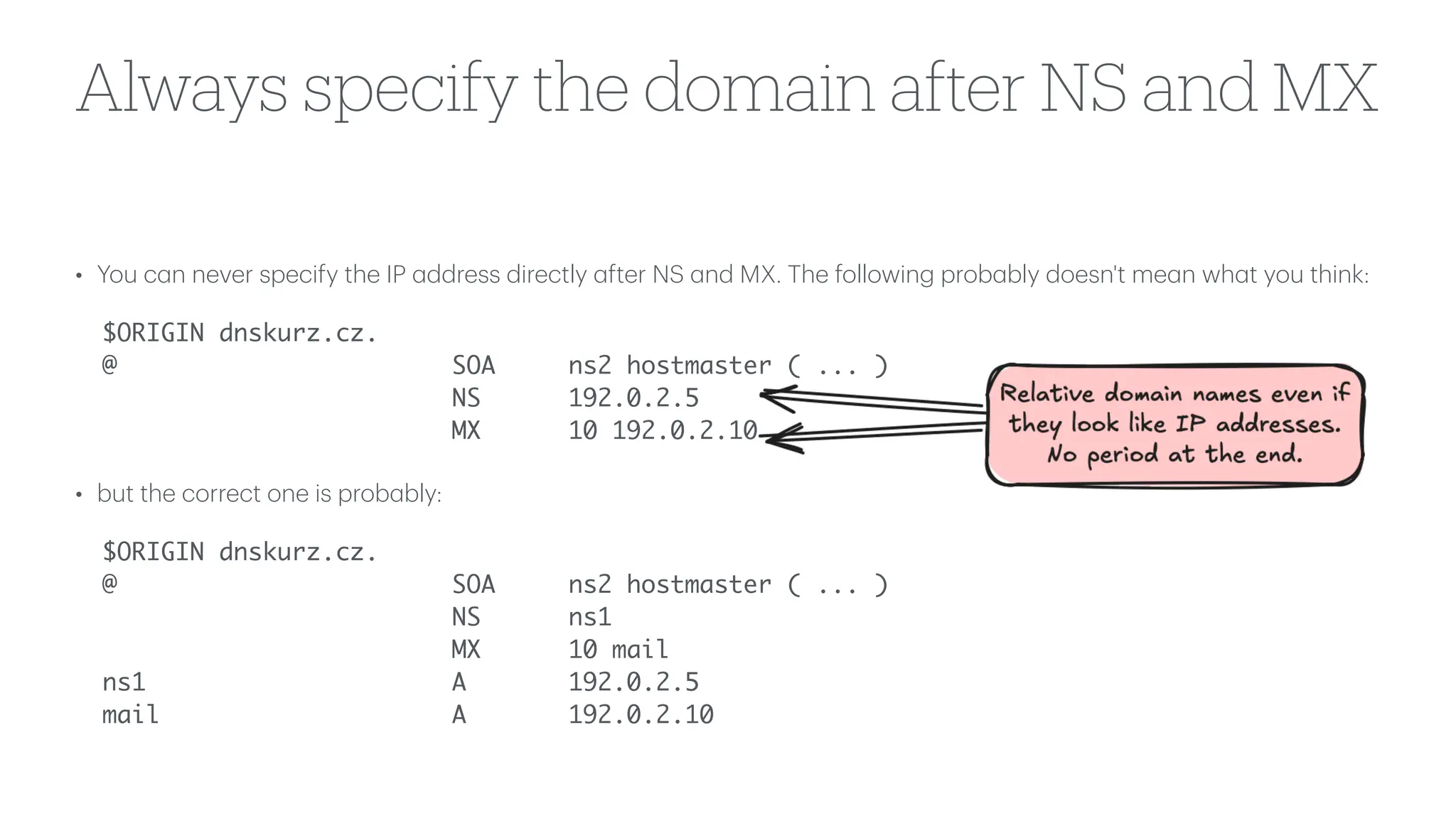 Always specify the domain after NS and MX
• You c
a
n never specify the IP
a
ddress directly
a
fter NS
a
nd MX. The following prob
a
bly doesn't me
a
n wh
a
t you think:
$ORIGIN dnskurz.cz.
@ SOA ns2 hostmaster ( ... )
NS 192.0.2.5
MX 10 192.0.2.10
• but the correct one is prob
a
bly:
$ORIGIN dnskurz.cz.
@ SOA ns2 hostmaster ( ... )
NS ns1
MX 10 mail
ns1 A 192.0.2.5
mail A 192.0.2.10
 