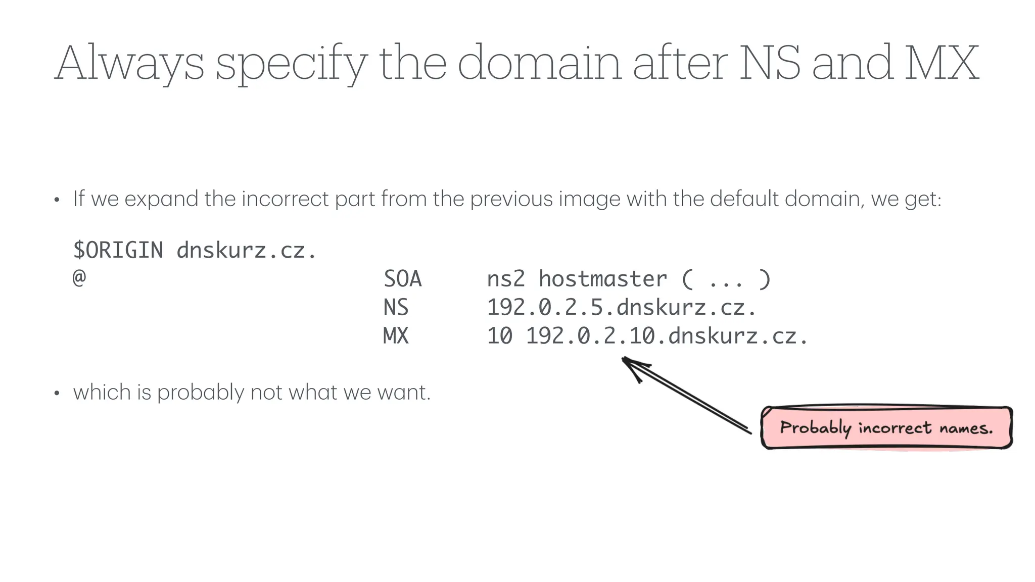 Always specify the domain after NS and MX
• If we exp
a
nd the incorrect p
a
rt from the previous im
a
ge with the def
a
ult dom
a
in, we get:
$ORIGIN dnskurz.cz.
@ SOA ns2 hostmaster ( ... )
NS 192.0.2.5.dnskurz.cz.
MX 10 192.0.2.10.dnskurz.cz.
• which is prob
a
bly not wh
a
t we w
a
nt.
 