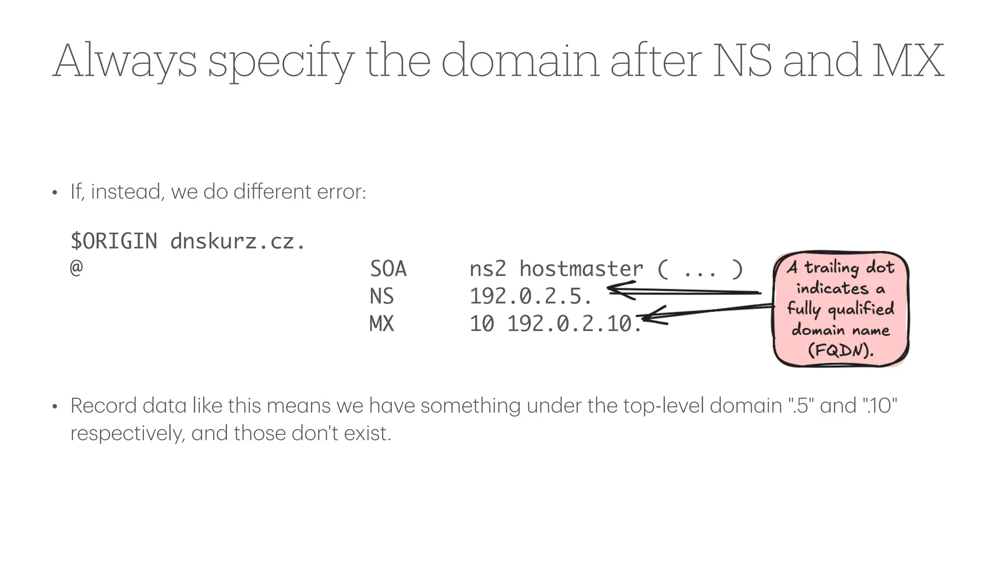 Always specify the domain after NS and MX
• If, inste
a
d, we do di
ff
erent error:
$ORIGIN dnskurz.cz.
@ SOA ns2 hostmaster ( ... )
NS 192.0.2.5.
MX 10 192.0.2.10.
• Record d
a
t
a
like this me
a
ns we h
a
ve something under the top-level dom
a
in ".5"
a
nd ".10"
respectively,
a
nd those don't exist.
 