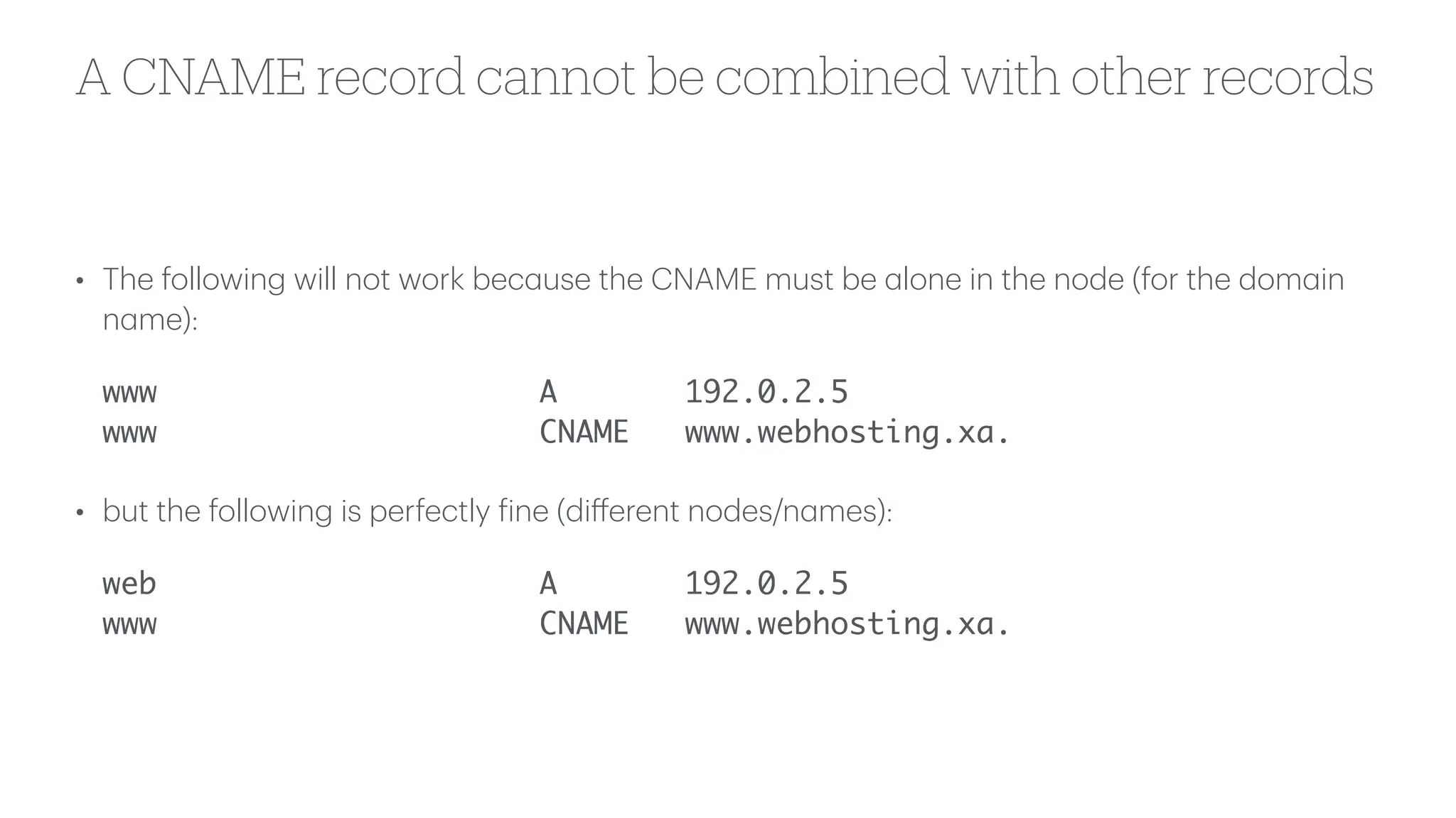 A CNAME record cannot be combined with other records
• The following will not work bec
a
use the CNAME must be
a
lone in the node (for the dom
a
in
n
a
me):
www A 192.0.2.5
www CNAME www.webhosting.xa.
• but the following is perfectly
f
ine (di
ff
erent nodes/n
a
mes):
web A 192.0.2.5
www CNAME www.webhosting.xa.
 